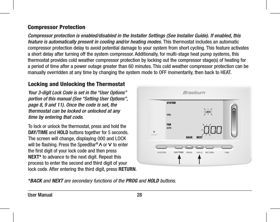 DAY/TIMEBACK NEXTUser Manual                                                                     28Compressor ProtectionCompressor protection is enabled/disabled in the Installer Settings (See Installer Guide). If enabled, this feature is automatically present in cooling and/or heating modes. This thermostat includes an automatic compressor protection delay to avoid potential damage to your system from short cycling. This feature activates a short delay after turning off the system compressor. Additionally, for multi-stage heat pump systems, this thermostat provides cold weather compressor protection by locking out the compressor stage(s) of heating for a period of time after a power outage greater than 60 minutes. This cold weather compressor protection can be manually overridden at any time by changing the system mode to OFF momentarily, then back to HEAT.Locking and Unlocking the ThermostatYour 3-digit Lock Code is set in the “User Options” portion of this manual (See “Setting User Options”, page 8, 9 and 11). Once the code is set, the thermostat can be locked or unlocked at any time by entering that code.To lock or unlock the thermostat, press and hold the DAY/TIME and HOLD buttons together for 5 seconds.The screen will change, displaying 000 and LOCK will be ashing. Press the SpeedBar®       or     to enter the rst digit of your lock code and then press NEXT* to advance to the next digit. Repeat this process to enter the second and third digit of your lock code. After entering the third digit, press RETURN. *BACK and NEXT are secondary functions of the PROG and HOLD buttons.