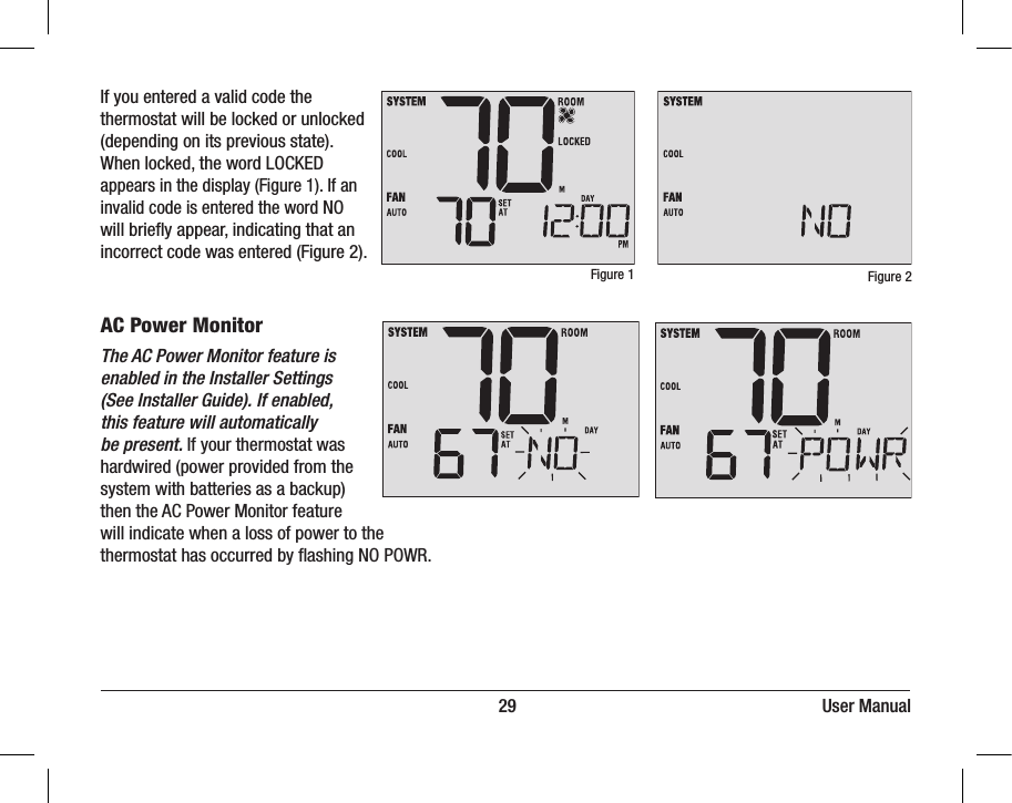 DAY/TIMEBACK NEXT                                                                         29                                                                     User ManualIf you entered a valid code the thermostat will be locked or unlocked (depending on its previous state). When locked, the word LOCKED appears in the display (Figure 1). If an invalid code is entered the word NO will briey appear, indicating that an incorrect code was entered (Figure 2).Figure 1 Figure 2AC Power MonitorThe AC Power Monitor feature is enabled in the Installer Settings (See Installer Guide). If enabled, this feature will automatically be present. If your thermostat was hardwired (power provided from the system with batteries as a backup) then the AC Power Monitor feature will indicate when a loss of power to the thermostat has occurred by ashing NO POWR.