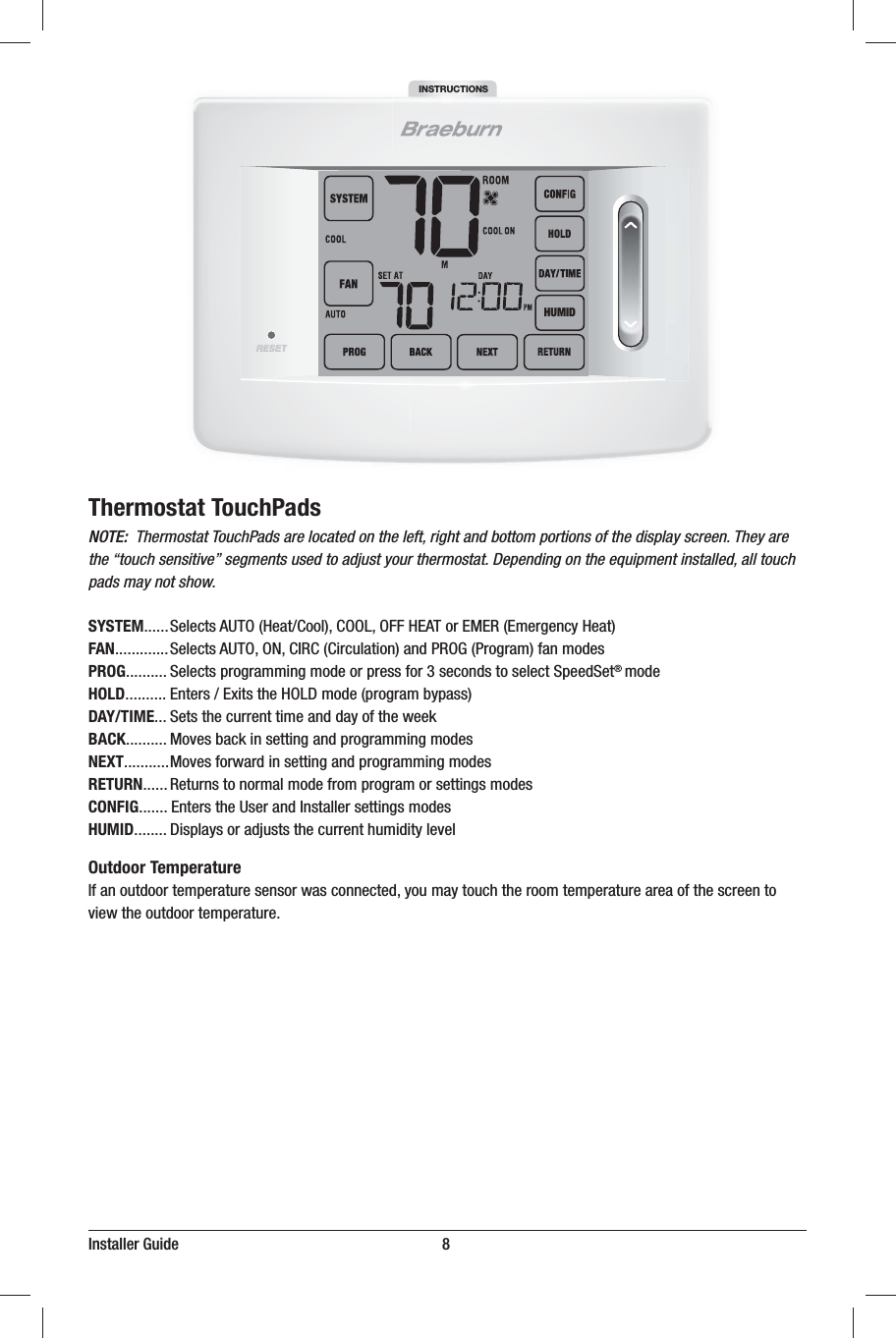 Installer Guide                                                                   8Thermostat TouchPadsNOTE:  Thermostat TouchPads are located on the left, right and bottom portions of the display screen. They are the “touch sensitive” segments used to adjust your thermostat. Depending on the equipment installed, all touch pads may not show.SYSTEM4FMFDUT&quot;650)FBU$PPM$00-0&apos;&apos;)&amp;&quot;5PS&amp;.&amp;3&amp;NFSHFODZ)FBUFAN4FMFDUT&quot;6500/$*3$$JSDVMBUJPOBOE130(1SPHSBNGBONPEFTPROG4FMFDUTQSPHSBNNJOHNPEFPSQSFTTGPSTFDPOETUPTFMFDU4QFFE4FU® NPEFHOLD&amp;OUFST&amp;YJUTUIF)0-%NPEFQSPHSBNCZQBTTDAY/TIME4FUTUIFDVSSFOUUJNFBOEEBZPGUIFXFFLBACK.PWFTCBDLJOTFUUJOHBOEQSPHSBNNJOHNPEFTNEXT.PWFTGPSXBSEJOTFUUJOHBOEQSPHSBNNJOHNPEFTRETURN3FUVSOTUPOPSNBMNPEFGSPNQSPHSBNPSTFUUJOHTNPEFTCONFIG&amp;OUFSTUIF6TFSBOE*OTUBMMFSTFUUJOHTNPEFTHUMID%JTQMBZTPSBEKVTUTUIFDVSSFOUIVNJEJUZMFWFMOutdoor Temperature*GBOPVUEPPSUFNQFSBUVSFTFOTPSXBTDPOOFDUFEZPVNBZUPVDIUIFSPPNUFNQFSBUVSFBSFBPGUIFTDSFFOUPWJFXUIFPVUEPPSUFNQFSBUVSFINSTRUCTIONSHUMID
