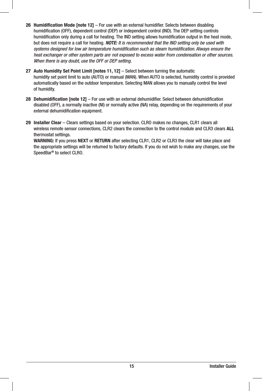                                                                          15                                                                  Installer Guide26 Humidiﬁcation Mode [note 12]–Forusewithanexternalhumidier.Selectsbetweendisabling humidication(OFF),dependentcontrol(DEP)orindependentcontrol(IND).TheDEPsettingcontrols humidicationonlyduringacallforheating.TheINDsettingallowshumidicationoutputintheheatmode, butdoesnotrequireacallforheating.NOTE: It is recommended that the IND setting only be used with    systems designed for low air temperature humidiﬁcation such as steam humidiﬁcation. Always ensure the    heat exchanger or other system parts are  not exposed to excess water from condensation or other sources.    When there is any doubt, use the OFF or DEP setting.27 Auto Humidity Set Point Limit [notes 11, 12]–Selectbetweenturningtheautomatic humiditysetpointlimittoauto(AUTO)ormanual(MAN).WhenAUTOisselected,humiditycontrolisprovided automaticallybasedontheoutdoortemperature.SelectingMANallowsyoutomanuallycontrolthelevel ofhumidity.28  Dehumidiﬁcation [note 12]–Forusewithanexternaldehumidier.Selectbetweendehumidication disabled(OFF),anormallyinactive(NI)ornormallyactive(NA)relay,dependingontherequirementsofyour externaldehumidicationequipment.29 Installer Clear–Clearssettingsbasedonyourselection.CLROmakesnochanges,CLR1clearsall wirelessremotesensorconnections,CLR2clearstheconnectiontothecontrolmoduleandCLR3clearsALL   thermostatsettings. WARNING:IfyoupressNEXT or RETURNafterselectingCLR1,CLR2orCLR3theclearwilltakeplaceand theappropriatesettingswillbereturnedtofactorydefaults.Ifyoudonotwishtomakeanychanges,usethe SpeedBar®toselectCLRO.