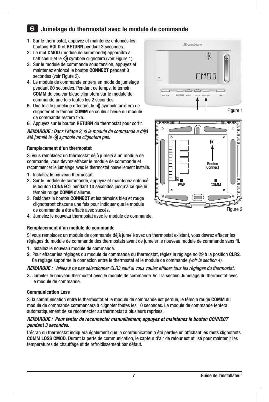 DAY/TIME                                                                         7                                                        Guide de l’installateur3)  Insérez la carte de consultation rapide        dans la fente au haut du thermostat.1.  Sur le thermostat, appuyez et maintenez enfoncés les    boutons HOLD et RETURN pendant 3 secondes.2.  Le mot CMOD (module de commande) apparaîtra à     l’afﬁcheur et le      symbole clignotera (voir Figure 1).3.  Sur le module de commande sous tension, appuyez et      maintenez enfoncé le bouton CONNECT pendant 3      secondes (voir Figure 2).4.  Le module de commande entrera en mode de jumelage      pendant 60 secondes. Pendant ce temps, le témoin     COMM de couleur bleue clignotera sur le module de      commande une fois toutes les 2 secondes.5.  Une fois le jumelage effectué, le      symbole arrêtera de     clignoter et le témoin COMM de couleur bleue du module     de commande restera ﬁxe.6.  Appuyez sur le bouton RETURN du thermostat pour sortir.REMARQUE : Dans l’étape 2, si le module de commande a déjà été jumelé le      symbole ne clignotera pas.Remplacement d’un thermostatSi vous remplacez un thermostat déjà jumelé à un module de commande, vous devrez effacer le module de commande et recommencer le jumelage avec le thermostat nouvellement installé.1.  Installez le nouveau thermostat.  2.  Sur le module de commande, appuyez et maintenez enfoncé    le bouton CONNECT pendant 10 secondes jusqu’à ce que le    témoin rouge COMM s’allume.3.  Relâchez le bouton CONNECT et les témoins bleu et rouge     clignoteront chacune une fois pour indiquer que le module      de commande a été effacé avec succès.4.  Jumelez le nouveau thermostat avec le module de commande.Remplacement d’un module de commandeSi vous remplacez un module de commande déjà jumelé avec un thermostat existant, vous devrez effacer les réglages du module de commande des thermostats avant de jumeler le nouveau module de commande sans ﬁl.1.  Installez le nouveau module de commande.2.  Pour effacer les réglages du module de commande du thermostat, réglez le réglage no 29 à la position CLR2.    Ce réglage supprime la connexion entre le thermostat et le module de commande (voir la section 4).REMARQUE :  Veillez à ne pas sélectionner CLR3 sauf si vous voulez effacer tous les réglages du thermostat.3.  Jumelez le nouveau thermostat avec le module de commande. Voir la section Jumelage du thermostat avec      le module de commande.Communication LossSi la communication entre le thermostat et le module de commande est perdue, le témoin rouge COMM du module de commande commencera à clignoter toutes les 10 secondes. Le module de commande tentera automatiquement de se reconnecter au thermostat à plusieurs reprises.REMARQUE :  Pour tenter de reconnecter manuellement, appuyez et maintenez le bouton CONNECT pendant 3 secondes.L’écran du thermostat indiquera également que la communication a été perdue en afﬁchant les mots clignotants COMM LOSS CMOD. Durant la perte de communication, le capteur d’air de retour est utilisé pour maintenir les températures de chauffage et de refroidissement par défaut.6Jumelage du thermostat avec le module de commandeFigure 1BoutonConnectFigure 2PWR COMM