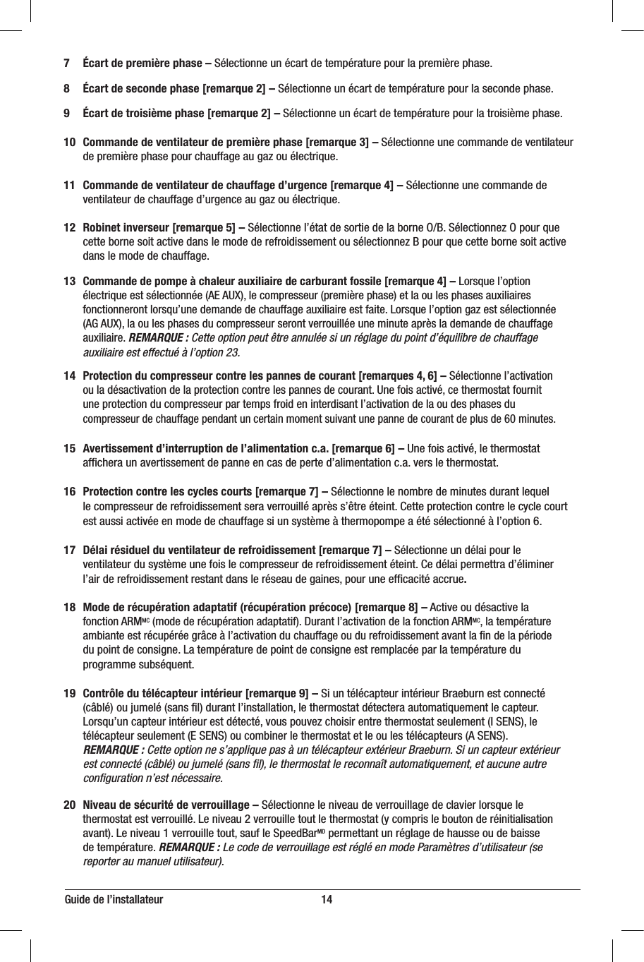 7 Écart de première phase – Sélectionne un écart de température pour la première phase.8 Écart de seconde phase [remarque 2] – Sélectionne un écart de température pour la seconde phase.9 Écart de troisième phase [remarque 2] – Sélectionne un écart de température pour la troisième phase.10 Commande de ventilateur de première phase [remarque 3] – Sélectionne une commande de ventilateur    de première phase pour chauffage au gaz ou électrique.11 Commande de ventilateur de chauffage d’urgence [remarque 4] – Sélectionne une commande de    ventilateur de chauffage d’urgence au gaz ou électrique.12 Robinet inverseur [remarque 5] – Sélectionne l’état de sortie de la borne O/B. Sélectionnez O pour que    cette borne soit active dans le mode de refroidissement ou sélectionnez B pour que cette borne soit active    dans le mode de chauffage.13 Commande de pompe à chaleur auxiliaire de carburant fossile [remarque 4] – Lorsque l’option   électrique est sélectionnée (AE AUX), le compresseur (première phase) et la ou les phases auxiliaires   fonctionneront lorsqu’une demande de chauffage auxiliaire est faite. Lorsque l’option gaz est sélectionnée   (AG AUX), la ou les phases du compresseur seront verrouillée une minute après la demande de chauffage   auxiliaire. REMARQUE: Cette option peut être annulée si un réglage du point d’équilibre de chauffage   auxiliaire est effectué à l’option23.14 Protection du compresseur contre les pannes de courant [remarques 4, 6] – Sélectionne l’activation    ou la désactivation de la protection contre les pannes de courant. Une fois activé, ce thermostat fournit   une protection du compresseur par temps froid en interdisant l’activation de la ou des phases du   compresseur de chauffage pendant un certain moment suivant une panne de courant de plus de 60minutes.15 Avertissement d’interruption de l’alimentation c.a. [remarque 6] – Une fois activé, le thermostat   afﬁchera un avertissement de panne en cas de perte d’alimentation c.a. vers le thermostat.16 Protection contre les cycles courts [remarque 7] – Sélectionne le nombre de minutes durant lequel   le compresseur de refroidissement sera verrouillé après s’être éteint. Cette protection contre le cycle court    est aussi activée en mode de chauffage si un système à thermopompe a été sélectionné à l’option 6.17 Délai résiduel du ventilateur de refroidissement [remarque 7] – Sélectionne un délai pour le   ventilateur du système une fois le compresseur de refroidissement éteint. Ce délai permettra d’éliminer   l’air de refroidissement restant dans le réseau de gaines, pour une efﬁcacité accrue.18 Mode de récupération adaptatif (récupération précoce) [remarque 8] – Active ou désactive la  fonction ARMMC (mode de récupération adaptatif). Durant l’activation de la fonction ARMMC, la température  ambiante est récupérée grâce à l’activation du chauffage ou du refroidissement avant la ﬁn de la période    du point de consigne. La température de point de consigne est remplacée par la température du  programme subséquent.19 Contrôle du télécapteur intérieur [remarque 9] – Si un télécapteur intérieur Braeburn est connecté    (câblé)  ou jumelé (sans ﬁl) durant l’installation, le thermostat détectera automatiquement le capteur.  Lorsqu’un capteur intérieur est détecté, vous pouvez choisir entre thermostat seulement (I SENS), le   télécapteur seulement (E SENS) ou combiner le thermostat et le ou les télécapteurs (A SENS).  REMARQUE : Cette option ne s’applique pas à un télécapteur extérieur Braeburn. Si un capteur extérieur    est connecté (câblé) ou jumelé (sans ﬁl), le thermostat le reconnaît automatiquement, et aucune autre    conﬁguration n’est nécessaire.20 Niveau de sécurité de verrouillage – Sélectionne le niveau de verrouillage de clavier lorsque le   thermostat est verrouillé. Le niveau 2 verrouille tout le thermostat (y compris le bouton de réinitialisation    avant). Le niveau 1 verrouille tout, sauf le SpeedBarMD permettant un réglage de hausse ou de baisse   de température. REMARQUE: Le code de verrouillage est réglé en mode Paramètres d’utilisateur (se   reporter au manuel utilisateur).Guide de l’installateur                                                        14