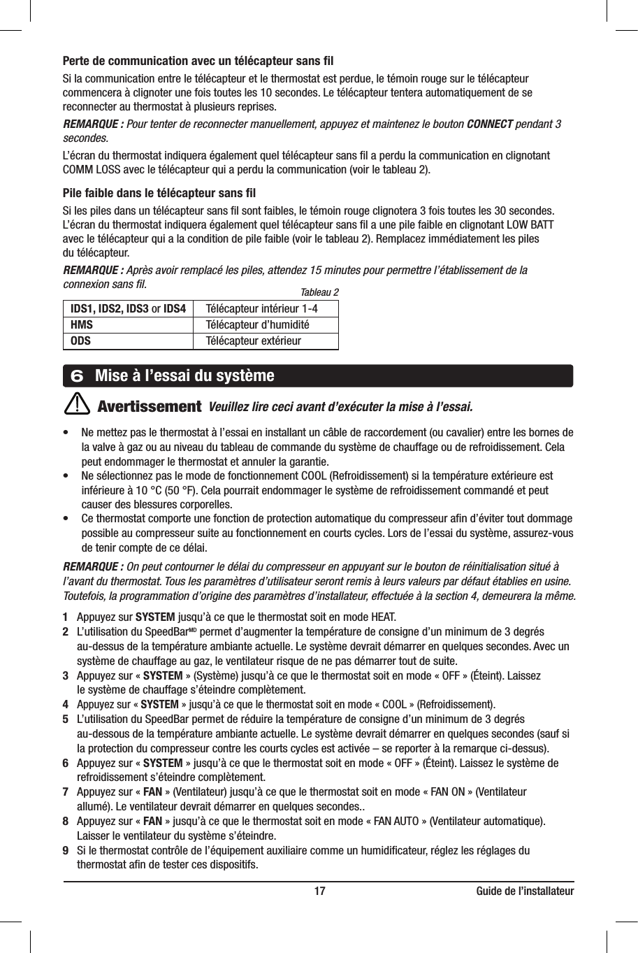                                                                          17                                                      Guide de l’installateurPerte de communication avec un télécapteur sans ﬁlSi la communication entre le télécapteur et le thermostat est perdue, le témoin rouge sur le télécapteur commencera à clignoter une fois toutes les 10 secondes. Le télécapteur tentera automatiquement de se reconnecter au thermostat à plusieurs reprises.REMARQUE : Pour tenter de reconnecter manuellement, appuyez et maintenez le bouton CONNECT pendant 3 secondes.L’écran du thermostat indiquera également quel télécapteur sans ﬁl a perdu la communication en clignotant COMM LOSS avec le télécapteur qui a perdu la communication (voir le tableau 2).Pile faible dans le télécapteur sans ﬁlSi les piles dans un télécapteur sans ﬁl sont faibles, le témoin rouge clignotera 3 fois toutes les 30 secondes.L’écran du thermostat indiquera également quel télécapteur sans ﬁl a une pile faible en clignotant LOW BATT avec le télécapteur qui a la condition de pile faible (voir le tableau 2). Remplacez immédiatement les piles du télécapteur.REMARQUE : Après avoir remplacé les piles, attendez 15 minutes pour permettre l’établissement de la connexion sans ﬁl.    IDS1, IDS2, IDS3 or IDS4  Télécapteur intérieur 1-4 HMS   Télécapteur d’humidité ODS   Télécapteur extérieur • Nemettezpaslethermostatàl’essaieninstallantuncâblederaccordement(oucavalier)entrelesbornesde  la valve à gaz ou au niveau du tableau de commande du système de chauffage ou de refroidissement. Cela    peut endommager le thermostat et annuler la garantie.• NesélectionnezpaslemodedefonctionnementCOOL(Refroidissement)silatempératureextérieureest  inférieure à 10°C (50°F). Cela pourrait endommager le système de refroidissement commandé et peut    causer des blessures corporelles.• Cethermostatcomporteunefonctiondeprotectionautomatiqueducompresseurand’évitertoutdommage  possible au compresseur suite au fonctionnement en courts cycles. Lors de l’essai du système, assurez-vous    de tenir compte de ce délai.REMARQUE: On peut contourner le délai du compresseur en appuyant sur le bouton de réinitialisation situé à l’avant du thermostat. Tous les paramètres d’utilisateur seront remis à leurs valeurs par défaut établies en usine. Toutefois, la programmation d’origine des paramètres d’installateur, effectuée à la section 4, demeurera la même. 1  Appuyez sur SYSTEM jusqu’à ce que le thermostat soit en mode HEAT.2 L’utilisation du SpeedBarMD permet d’augmenter la température de consigne d’un minimum de 3degrés   au-dessus de la température ambiante actuelle. Le système devrait démarrer en quelques secondes. Avec un    système de chauffage au gaz, le ventilateur risque de ne pas démarrer tout de suite.3 Appuyez sur «SYSTEM» (Système) jusqu’à ce que le thermostat soit en mode «OFF» (Éteint). Laissez   le système de chauffage s’éteindre complètement.4 Appuyez sur «SYSTEM» jusqu’à ce que le thermostat soit en mode «COOL» (Refroidissement).5 L’utilisation du SpeedBar permet de réduire la température de consigne d’un minimum de 3degrés   au-dessous de la température ambiante actuelle. Le système devrait démarrer en quelques secondes (sauf si    la protection du compresseur contre les courts cycles est activée– se reporter à la remarque ci-dessus).6 Appuyez sur «SYSTEM» jusqu’à ce que le thermostat soit en mode «OFF» (Éteint). Laissez le système de    refroidissement s’éteindre complètement.7 Appuyez sur «FAN» (Ventilateur) jusqu’à ce que le thermostat soit en mode «FAN ON» (Ventilateur   allumé). Le ventilateur devrait démarrer en quelques secondes..8 Appuyez sur «FAN» jusqu’à ce que le thermostat soit en mode «FAN AUTO» (Ventilateur automatique).   Laisser le ventilateur du système s’éteindre.9  Si le thermostat contrôle de l’équipement auxiliaire comme un humidiﬁcateur, réglez les réglages du   thermostat aﬁn de tester ces dispositifs.6Mise à l’essai du systèmeTableau 2AvertissementVeuillez lire ceci avant d’exécuter la mise à l’essai.