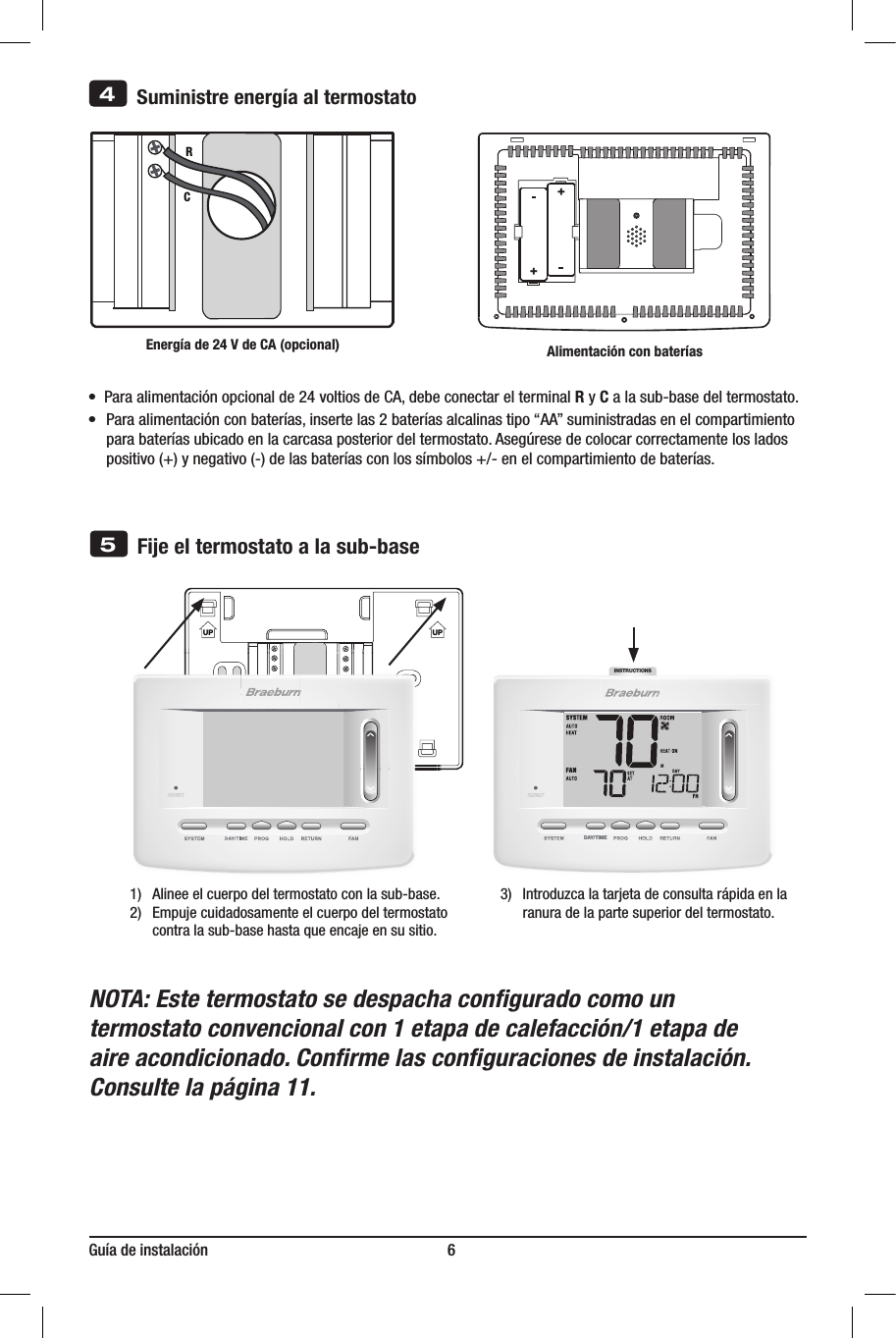 INSTRUCTIONSDAY/TIMEGuía de instalación                                                             6NOTA: Este termostato se despacha conﬁgurado como un termostato convencional con 1 etapa de calefacción/1 etapa de aire acondicionado. Conﬁrme las conﬁguraciones de instalación. Consulte la página 11.UP UP5Fije el termostato a la sub-base3)  Introduzcalatarjetadeconsultarápidaenla ranuradelapartesuperiordeltermostato.1) Alineeelcuerpodeltermostatoconlasub-base.2)  Empujecuidadosamenteelcuerpodeltermostato contralasub-basehastaqueencajeensusitio.       Suministre energía al termostatoRCEnergía de 24 V de CA (opcional)4   ++•  Paraalimentaciónopcionalde24voltiosdeCA,debeconectarelterminalR y Calasub-basedeltermostato.•Paraalimentaciónconbaterías,insertelas2bateríasalcalinastipo“AA”suministradasenelcompartimiento parabateríasubicadoenlacarcasaposteriordeltermostato.Asegúresedecolocarcorrectamenteloslados positivo(+)ynegativo(-)delasbateríasconlossímbolos+/-enelcompartimientodebaterías.Alimentación con baterías