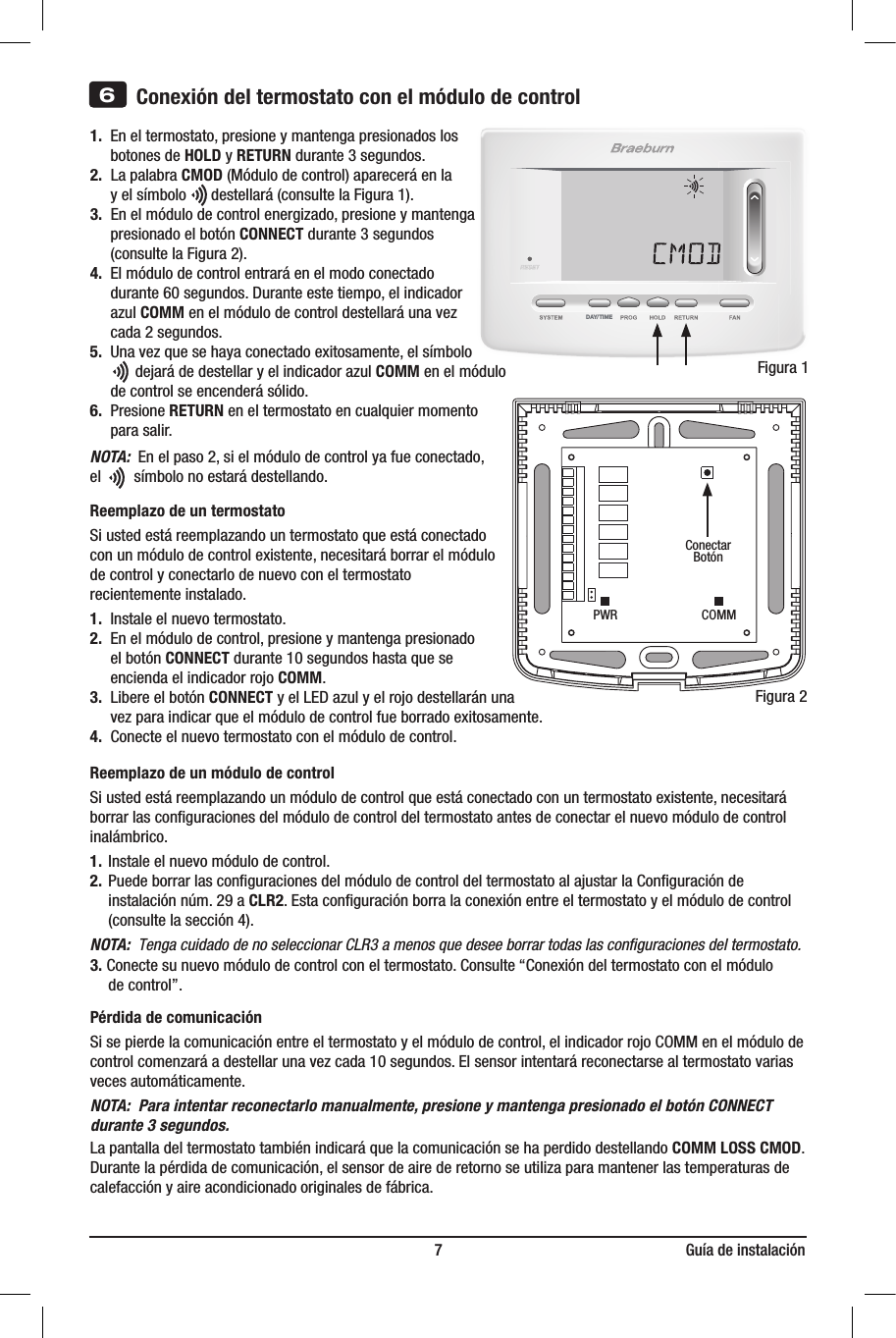 DAY/TIME                                                                       7                                                              Guía de instalación3)  Introduzcalatarjetadeconsultarápidaenla ranuradelapartesuperiordeltermostato.1. Eneltermostato,presioneymantengapresionadoslos   botones de HOLD y RETURNdurante3segundos.2.LapalabraCMOD(Módulodecontrol)apareceráenla  yelsímbolodestellará(consultelaFigura1).3.Enelmódulodecontrolenergizado,presioneymantenga  presionadoelbotónCONNECTdurante3segundos  (consultelaFigura2).4. Elmódulodecontrolentraráenelmodoconectado  durante60segundos.Duranteestetiempo,elindicador  azulCOMMenelmódulodecontroldestellaráunavez  cada2segundos.5.Unavezquesehayaconectadoexitosamente,elsímbolo  dejarádedestellaryelindicadorazulCOMM en el módulo      de control se encenderá sólido.6.Presione RETURN eneltermostatoencualquiermomento  parasalir.NOTA:Enelpaso2,sielmódulodecontrolyafueconectado, elsímbolonoestarádestellando.Reemplazo de un termostatoSiustedestáreemplazandountermostatoqueestáconectadoconunmódulodecontrolexistente,necesitaráborrarelmódulodecontrolyconectarlodenuevoconeltermostatorecientemente instalado.1.Instaleelnuevotermostato.2.Enelmódulodecontrol,presioneymantengapresionado   el botón CONNECTdurante10segundoshastaquese     encienda el indicador rojo COMM.3.  Libere el botón CONNECTyelLEDazulyelrojodestellaránuna  vezparaindicarqueelmódulodecontrolfueborradoexitosamente.4.Conecteelnuevotermostatoconelmódulodecontrol.Reemplazo de un módulo de controlSiustedestáreemplazandounmódulodecontrolqueestáconectadoconuntermostatoexistente,necesitaráborrarlasconguracionesdelmódulodecontroldeltermostatoantesdeconectarelnuevomódulodecontrolinalámbrico.1.Instaleelnuevomódulodecontrol.2.PuedeborrarlasconguracionesdelmódulodecontroldeltermostatoalajustarlaConguraciónde  instalaciónnúm.29aCLR2.Estaconguraciónborralaconexiónentreeltermostatoyelmódulodecontrol  (consultelasección4).NOTA:  Tenga cuidado de no seleccionar CLR3 a menos que desee borrar todas las conﬁguraciones del termostato.3.Conectesunuevomódulodecontrolconeltermostato.Consulte“Conexióndeltermostatoconelmódulo  decontrol”.Pérdida de comunicaciónSisepierdelacomunicaciónentreeltermostatoyelmódulodecontrol,elindicadorrojoCOMMenelmódulodecontrolcomenzaráadestellarunavezcada10segundos.Elsensorintentaráreconectarsealtermostatovariasvecesautomáticamente.NOTA:  Para intentar reconectarlo manualmente, presione y mantenga presionado el botón CONNECT durante 3 segundos.LapantalladeltermostatotambiénindicaráquelacomunicaciónsehaperdidodestellandoCOMM LOSS CMOD.Durantelapérdidadecomunicación,elsensordeairederetornoseutilizaparamantenerlastemperaturasdecalefacciónyaireacondicionadooriginalesdefábrica.6Conexión del termostato con el módulo de controlFigura1ConectarBotónFigura2PWR COMM