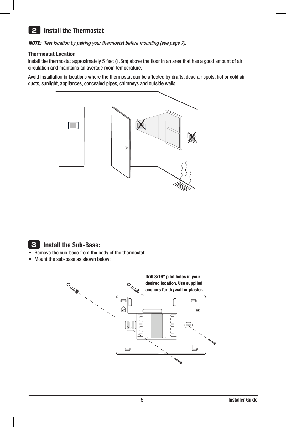  3 HEAT / 2 COOL – Including Auxiliary HeatSet System Type to 32HPRh 24VoltACPowerO/B ChangeoverValve [note 1]Y1 Compressor1Relay(1ststageheating/cooling)Y2 Compressor2Relay(2ndstageheating/cooling)AUX AuxiliaryHeatRelay(3rdstageheating)[note 2]E EmergencyHeat[note 2]G FanRelayC 24VoltACTransformerCommonL OptionalSystemFaultMonitor[note 3]NOTES - Heat Pump Systems[1] O(coolactive)orB(heatactive)isselectedin theThermostatInstallerSettingsmenu(section4).[2] Installaeldsuppliedjumperbetweenthe AUX and Eterminalsifthereisnoseparate emergencyheatrelayinstalled.[3] IftheLterminalisused,the24VoltACcommon mustbeconnected(C terminal).Provide disconnect and overload protection as required.NOTES - Additional Wiring Options[1]Theseterminalscanbeusedtoconnecta Braeburn® wired indoor or outdoor remote sensor. Indoorremotesensormustbeconguredin ThermostatInstallerSettings(section4).  Thermostat LocationInstallthethermostatapproximately5feet(1.5m)abovetheoorinanareathathasagoodamountofaircirculationandmaintainsanaverageroomtemperature.Avoidinstallationinlocationswherethethermostatcanbeaffectedbydrafts,deadairspots,hotorcoldairducts,sunlight,appliances,concealedpipes,chimneysandoutsidewalls.          Install the Sub-Base:  •Removethesub-basefromthebodyofthethermostat.•Mountthesub-baseasshownbelow:3UP UPDrill 3/16” pilot holes in your desired location. Use supplied anchors for drywall or plaster.    Install the Thermostat2NOTE:  Test location by pairing your thermostat before mounting (see page 7).                                                                         5                                                                    Installer Guide