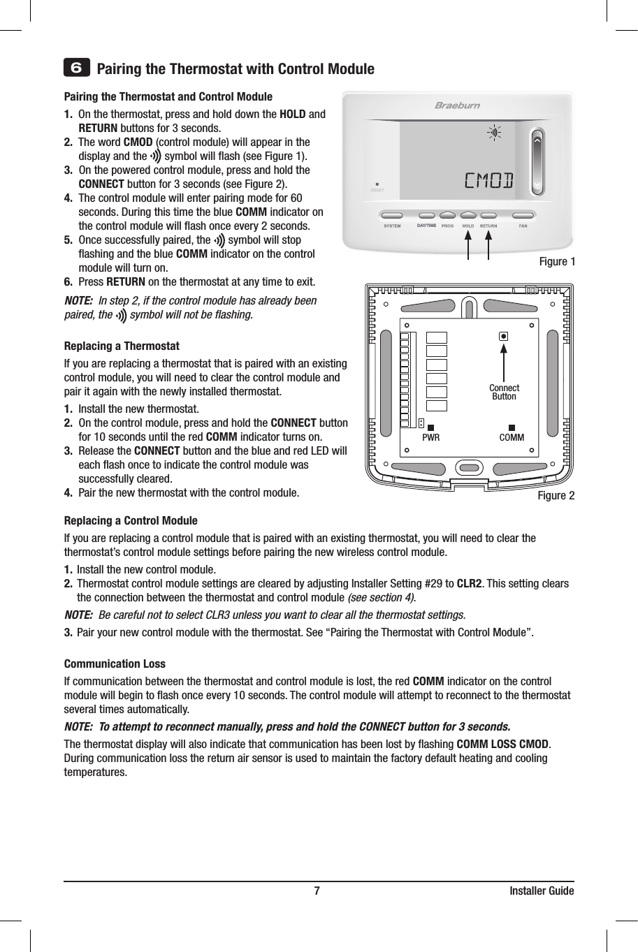 DAY/TIME                                                                         7                                                                    Installer Guide3) InsertQuickReferenceCardintoslot ontopofthermostat.Pairing the Thermostat and Control Module1. Onthethermostat,pressandholddowntheHOLD and    RETURNbuttonsfor3seconds.2.ThewordCMOD(controlmodule)willappearinthe  displayandthesymbolwillash(seeFigure1).3.Onthepoweredcontrolmodule,pressandholdthe   CONNECTbuttonfor3seconds(seeFigure2).4. Thecontrolmodulewillenterpairingmodefor60  seconds.DuringthistimetheblueCOMM indicator on   thecontrolmodulewillashonceevery2seconds.5.Oncesuccessfullypaired,thesymbolwillstop  ashingandtheblueCOMM indicator on the control   modulewillturnon.6.PressRETURNonthethermostatatanytimetoexit.NOTE:  In step 2, if the control module has already been paired, the      symbol will not be ﬂashing.Replacing a ThermostatIfyouarereplacingathermostatthatispairedwithanexistingcontrolmodule,youwillneedtoclearthecontrolmoduleandpairitagainwiththenewlyinstalledthermostat.1.Installthenewthermostat.2.Onthecontrolmodule,pressandholdtheCONNECTbutton  for10secondsuntiltheredCOMM indicator turns on.3.ReleasetheCONNECTbuttonandtheblueandredLEDwill  eachashoncetoindicatethecontrolmodulewas  successfullycleared.4.Pairthenewthermostatwiththecontrolmodule.Replacing a Control Module Ifyouarereplacingacontrolmodulethatispairedwithanexistingthermostat,youwillneedtoclearthethermostat’scontrolmodulesettingsbeforepairingthenewwirelesscontrolmodule.1.Installthenewcontrolmodule.2.ThermostatcontrolmodulesettingsareclearedbyadjustingInstallerSetting#29to CLR2.Thissettingclears  theconnectionbetweenthethermostatandcontrolmodule(see section 4).NOTE:  Be careful not to select CLR3 unless you want to clear all the thermostat settings.3.Pairyournewcontrolmodulewiththethermostat.See“PairingtheThermostatwithControlModule”.Communication LossIfcommunicationbetweenthethermostatandcontrolmoduleislost,theredCOMM indicator on the control modulewillbegintoashonceevery10seconds.Thecontrolmodulewillattempttoreconnecttothethermostat severaltimesautomatically.NOTE:  To attempt to reconnect manually, press and hold the CONNECT button for 3 seconds. ThethermostatdisplaywillalsoindicatethatcommunicationhasbeenlostbyashingCOMM LOSS CMOD.  Duringcommunicationlossthereturnairsensorisusedtomaintainthefactorydefaultheatingandcoolingtemperatures.6Pairing the Thermostat with Control ModuleFigure1ConnectButtonFigure2PWR COMM