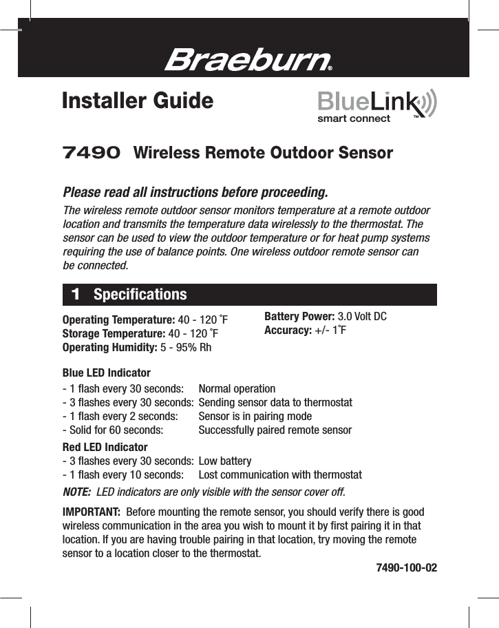Installer Guide7490 Wireless Remote Outdoor Sensor®TMsmart connectPlease read all instructions before proceeding.The wireless remote outdoor sensor monitors temperature at a remote outdoor location and transmits the temperature data wirelessly to the thermostat. The sensor can be used to view the outdoor temperature or for heat pump systems requiring the use of balance points. One wireless outdoor remote sensor can be connected.1Speciﬁcations  Operating Temperature: 40 - 120 ˚FStorage Temperature: 40 - 120 ˚FOperating Humidity: 5 - 95% Rh  Battery Power: 3.0 Volt DCAccuracy: +/- 1˚F7490-100-02Blue LED Indicator- 1 ﬂash every 30 seconds:    Normal operation- 3 ﬂashes every 30 seconds:  Sending sensor data to thermostat- 1 ﬂash every 2 seconds:    Sensor is in pairing mode- Solid for 60 seconds:    Successfully paired remote sensorRed LED Indicator- 3 ﬂashes every 30 seconds:  Low battery- 1 ﬂash every 10 seconds:    Lost communication with thermostatNOTE:  LED indicators are only visible with the sensor cover off.IMPORTANT:  Before mounting the remote sensor, you should verify there is good wireless communication in the area you wish to mount it by ﬁrst pairing it in that location. If you are having trouble pairing in that location, try moving the remote sensor to a location closer to the thermostat.
