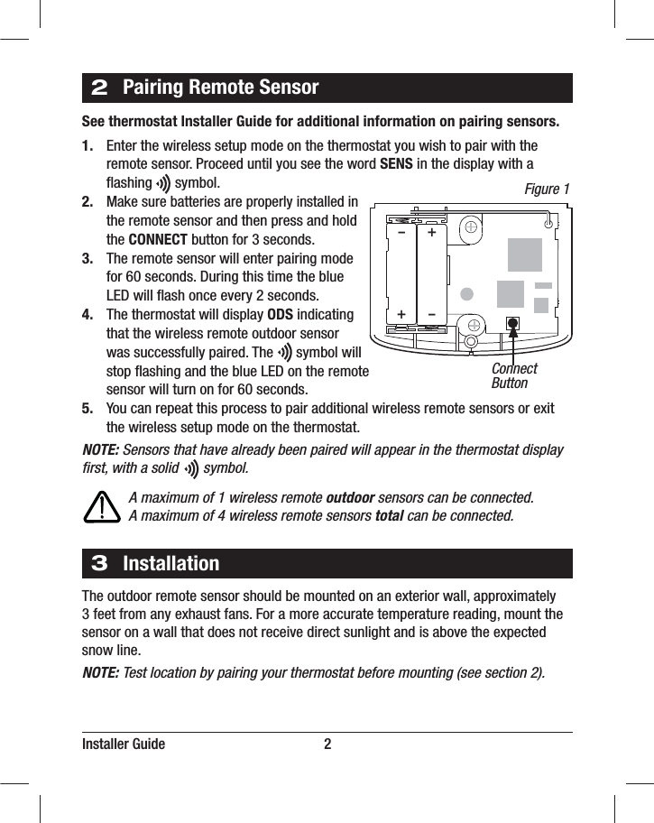 Installer Guide                                            22Pairing Remote SensorSee thermostat Installer Guide for additional information on pairing sensors.1.  Enter the wireless setup mode on the thermostat you wish to pair with the  remote sensor. Proceed until you see the word SENS in the display with a   ﬂashing      symbol.2. Make sure batteries are properly installed in   the remote sensor and then press and hold  the CONNECT button for 3 seconds.3.  The remote sensor will enter pairing mode   for 60 seconds. During this time the blue   LED will ﬂash once every 2 seconds.4.  The thermostat will display ODS indicating   that the wireless remote outdoor sensor   was successfully paired. The      symbol will   stop ﬂashing and the blue LED on the remote   sensor will turn on for 60 seconds.5.  You can repeat this process to pair additional wireless remote sensors or exit    the wireless setup mode on the thermostat.NOTE: Sensors that have already been paired will appear in the thermostat display ﬁrst, with a solid       symbol.        A maximum of 1 wireless remote outdoor sensors can be connected.        A maximum of 4 wireless remote sensors total can be connected.++––ConnectButton3InstallationThe outdoor remote sensor should be mounted on an exterior wall, approximately 3 feet from any exhaust fans. For a more accurate temperature reading, mount the sensor on a wall that does not receive direct sunlight and is above the expected snow line.NOTE: Test location by pairing your thermostat before mounting (see section 2). Figure 1