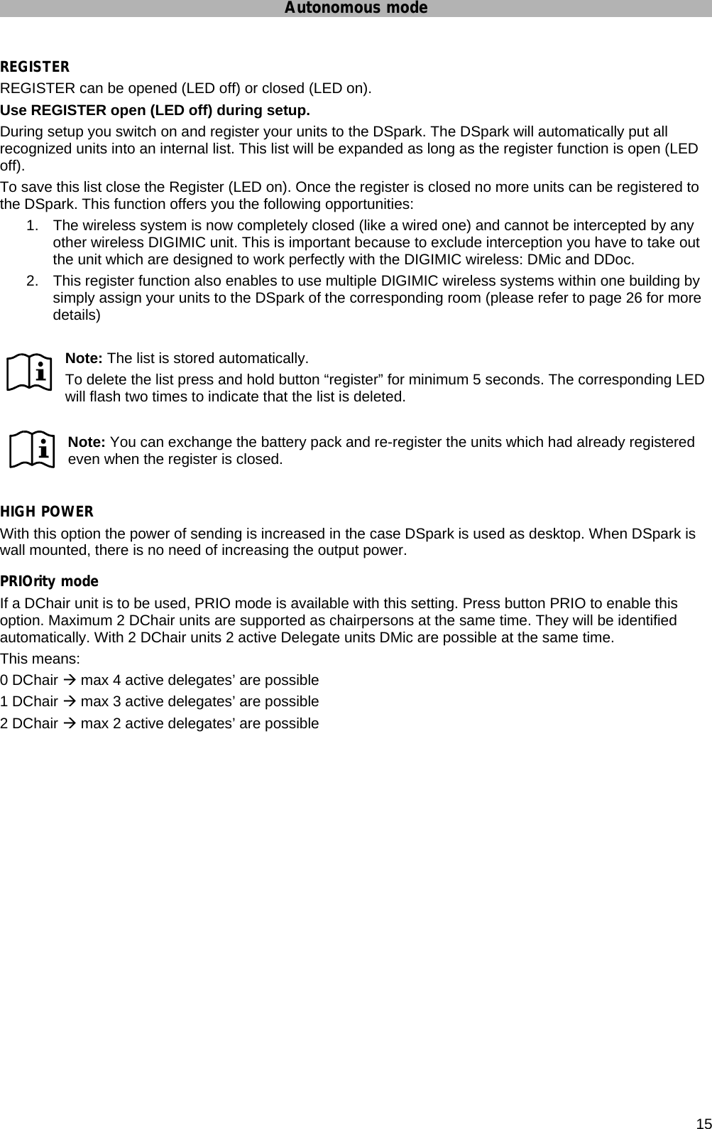 Autonomous mode      15 REGISTER REGISTER can be opened (LED off) or closed (LED on). Use REGISTER open (LED off) during setup.  During setup you switch on and register your units to the DSpark. The DSpark will automatically put all recognized units into an internal list. This list will be expanded as long as the register function is open (LED off). To save this list close the Register (LED on). Once the register is closed no more units can be registered to the DSpark. This function offers you the following opportunities: 1.  The wireless system is now completely closed (like a wired one) and cannot be intercepted by any other wireless DIGIMIC unit. This is important because to exclude interception you have to take out the unit which are designed to work perfectly with the DIGIMIC wireless: DMic and DDoc. 2.  This register function also enables to use multiple DIGIMIC wireless systems within one building by simply assign your units to the DSpark of the corresponding room (please refer to page 26 for more details)   Note: The list is stored automatically.  To delete the list press and hold button “register” for minimum 5 seconds. The corresponding LED will flash two times to indicate that the list is deleted.  Note: You can exchange the battery pack and re-register the units which had already registered even when the register is closed.  HIGH POWER With this option the power of sending is increased in the case DSpark is used as desktop. When DSpark is wall mounted, there is no need of increasing the output power. PRIOrity mode If a DChair unit is to be used, PRIO mode is available with this setting. Press button PRIO to enable this option. Maximum 2 DChair units are supported as chairpersons at the same time. They will be identified automatically. With 2 DChair units 2 active Delegate units DMic are possible at the same time. This means: 0 DChair Æ max 4 active delegates’ are possible 1 DChair Æ max 3 active delegates’ are possible 2 DChair Æ max 2 active delegates’ are possible  