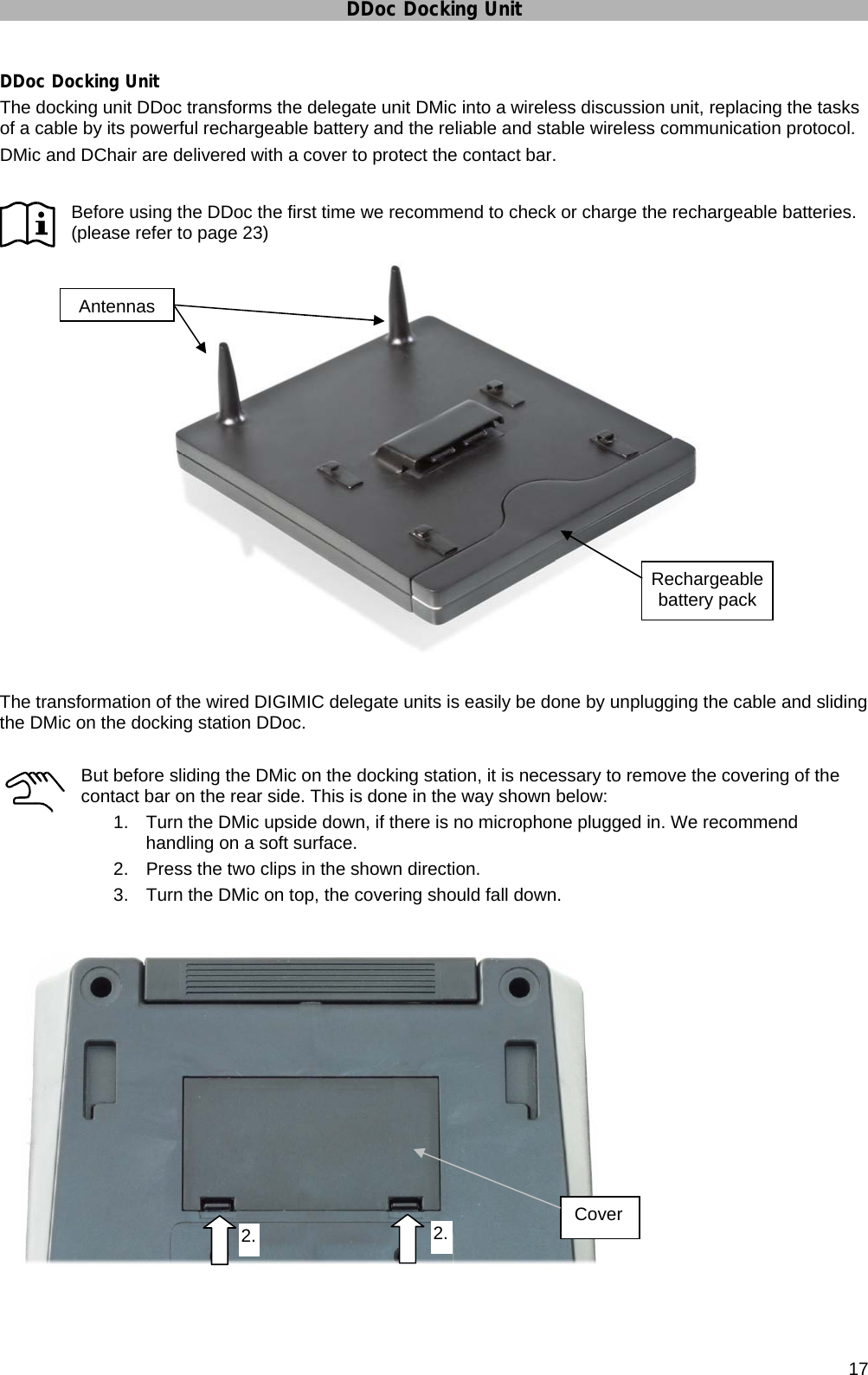 DDoc Docking Unit      17 DDoc Docking Unit The docking unit DDoc transforms the delegate unit DMic into a wireless discussion unit, replacing the tasks of a cable by its powerful rechargeable battery and the reliable and stable wireless communication protocol. DMic and DChair are delivered with a cover to protect the contact bar.  Before using the DDoc the first time we recommend to check or charge the rechargeable batteries. (please refer to page 23)   The transformation of the wired DIGIMIC delegate units is easily be done by unplugging the cable and sliding the DMic on the docking station DDoc.  But before sliding the DMic on the docking station, it is necessary to remove the covering of the contact bar on the rear side. This is done in the way shown below: 1.  Turn the DMic upside down, if there is no microphone plugged in. We recommend handling on a soft surface. 2.  Press the two clips in the shown direction.  3.  Turn the DMic on top, the covering should fall down.      Rechargeable battery pack Antennas 2.2.  Cover 