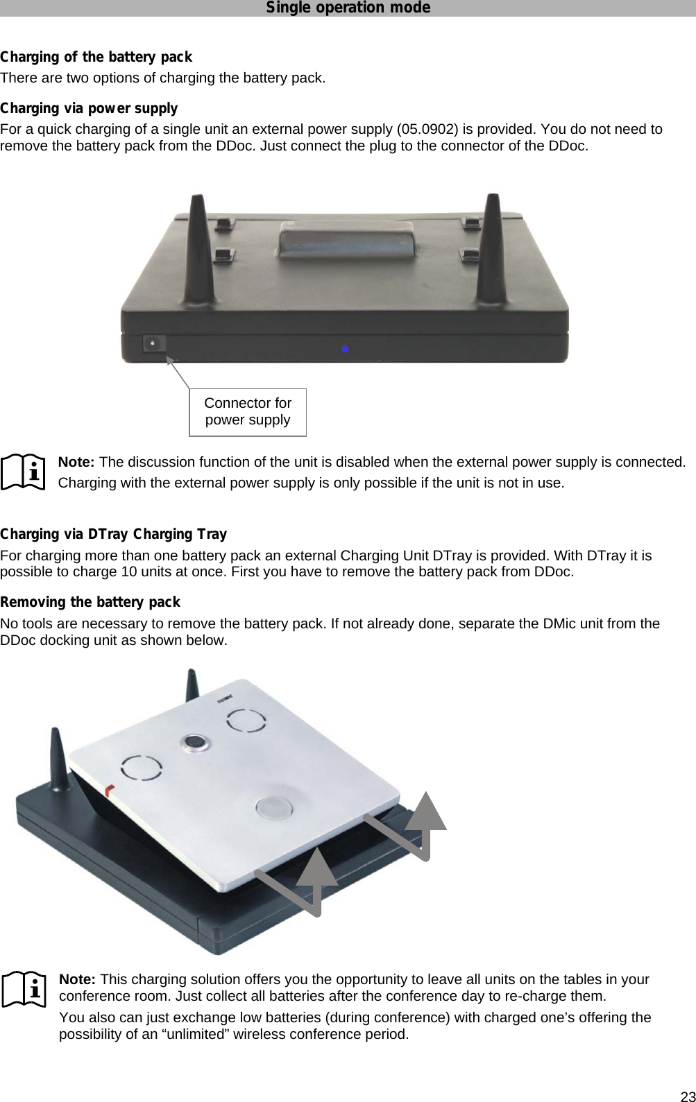 Single operation mode      23 Charging of the battery pack There are two options of charging the battery pack. Charging via power supply For a quick charging of a single unit an external power supply (05.0902) is provided. You do not need to remove the battery pack from the DDoc. Just connect the plug to the connector of the DDoc.      Note: The discussion function of the unit is disabled when the external power supply is connected. Charging with the external power supply is only possible if the unit is not in use.  Charging via DTray Charging Tray For charging more than one battery pack an external Charging Unit DTray is provided. With DTray it is possible to charge 10 units at once. First you have to remove the battery pack from DDoc. Removing the battery pack No tools are necessary to remove the battery pack. If not already done, separate the DMic unit from the DDoc docking unit as shown below. Note: This charging solution offers you the opportunity to leave all units on the tables in your conference room. Just collect all batteries after the conference day to re-charge them. You also can just exchange low batteries (during conference) with charged one’s offering the possibility of an “unlimited” wireless conference period. Connector for power supply 