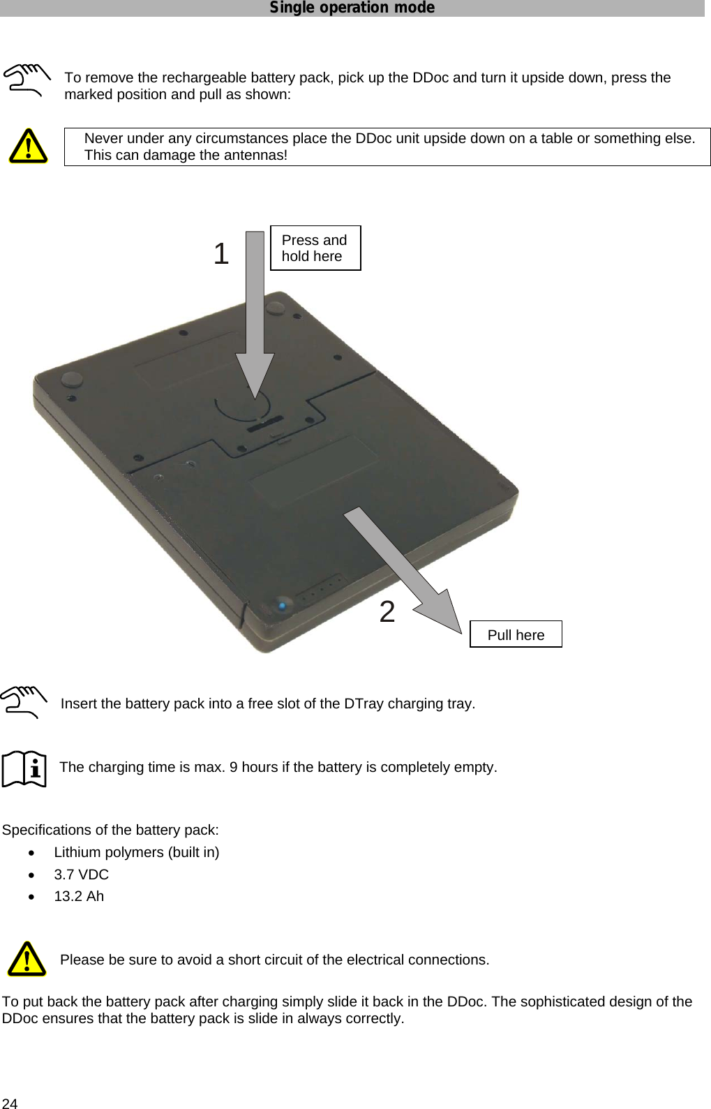 Single operation mode  24  To remove the rechargeable battery pack, pick up the DDoc and turn it upside down, press the marked position and pull as shown:   Never under any circumstances place the DDoc unit upside down on a table or something else. This can damage the antennas!         Insert the battery pack into a free slot of the DTray charging tray.   The charging time is max. 9 hours if the battery is completely empty.   Specifications of the battery pack: •  Lithium polymers (built in) • 3.7 VDC • 13.2 Ah   Please be sure to avoid a short circuit of the electrical connections.  To put back the battery pack after charging simply slide it back in the DDoc. The sophisticated design of the DDoc ensures that the battery pack is slide in always correctly.  12Press and hold herePull here