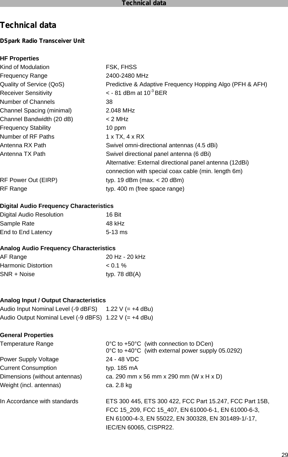 Technical data      29 Technical data DSpark Radio Transceiver Unit  HF Properties Kind of Modulation      FSK, FHSS Frequency Range   2400-2480 MHz Quality of Service (QoS)    Predictive &amp; Adaptive Frequency Hopping Algo (PFH &amp; AFH) Receiver Sensitivity      &lt; - 81 dBm at 10-3 BER Number of Channels      38 Channel Spacing (minimal)    2.048 MHz Channel Bandwidth (20 dB)    &lt; 2 MHz Frequency Stability       10 ppm Number of RF Paths      1 x TX, 4 x RX Antenna RX Path      Swivel omni-directional antennas (4.5 dBi) Antenna TX Path      Swivel directional panel antenna (6 dBi)       Alternative: External directional panel antenna (12dBi)             connection with special coax cable (min. length 6m) RF Power Out (EIRP)      typ. 19 dBm (max. &lt; 20 dBm) RF Range         typ. 400 m (free space range)    Digital Audio Frequency Characteristics Digital Audio Resolution   16 Bit Sample Rate    48 kHz End to End Latency      5-13 ms  Analog Audio Frequency Characteristics AF Range        20 Hz - 20 kHz  Harmonic Distortion       &lt; 0.1 % SNR  + Noise        typ. 78 dB(A)   Analog Input / Output Characteristics Audio Input Nominal Level (-9 dBFS)  1.22 V (= +4 dBu) Audio Output Nominal Level (-9 dBFS)  1.22 V (= +4 dBu)  General Properties Temperature Range      0°C to +50°C  (with connection to DCen)             0°C to +40°C  (with external power supply 05.0292) Power Supply Voltage      24 - 48 VDC  Current Consumption      typ. 185 mA Dimensions (without antennas)        ca. 290 mm x 56 mm x 290 mm (W x H x D) Weight (incl. antennas)     ca. 2.8 kg  In Accordance with standards    ETS 300 445, ETS 300 422, FCC Part 15.247, FCC Part 15B,             FCC 15_209, FCC 15_407, EN 61000-6-1, EN 61000-6-3,  EN 61000-4-3, EN 55022, EN 300328, EN 301489-1/-17,  IEC/EN 60065, CISPR22.  