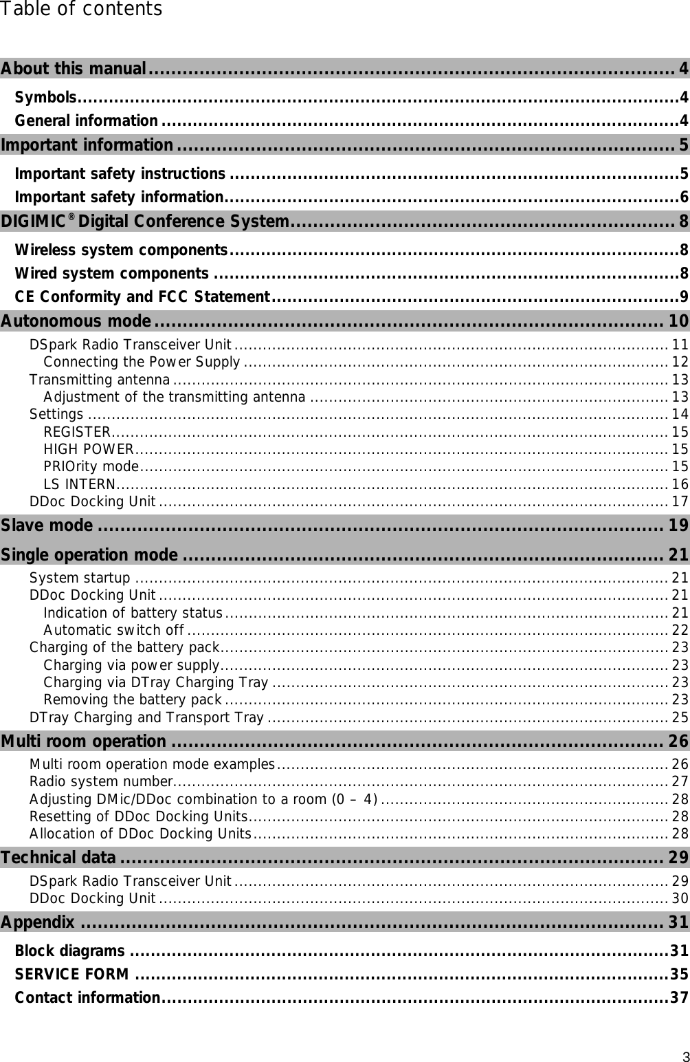      3 Table of contents  About this manual.............................................................................................4 Symbols...................................................................................................................4 General information...................................................................................................4 Important information ........................................................................................ 5 Important safety instructions ......................................................................................5 Important safety information.......................................................................................6 DIGIMIC® Digital Conference System.................................................................... 8 Wireless system components......................................................................................8 Wired system components .........................................................................................8 CE Conformity and FCC Statement..............................................................................9 Autonomous mode.......................................................................................... 10 DSpark Radio Transceiver Unit............................................................................................ 11 Connecting the Power Supply ..........................................................................................12 Transmitting antenna ......................................................................................................... 13 Adjustment of the transmitting antenna ............................................................................13 Settings ........................................................................................................................... 14 REGISTER......................................................................................................................15 HIGH POWER.................................................................................................................15 PRIOrity mode................................................................................................................15 LS INTERN.....................................................................................................................16 DDoc Docking Unit ............................................................................................................17 Slave mode .................................................................................................... 19 Single operation mode ..................................................................................... 21 System startup ................................................................................................................. 21 DDoc Docking Unit ............................................................................................................21 Indication of battery status..............................................................................................21 Automatic switch off ......................................................................................................22 Charging of the battery pack...............................................................................................23 Charging via power supply...............................................................................................23 Charging via DTray Charging Tray ....................................................................................23 Removing the battery pack ..............................................................................................23 DTray Charging and Transport Tray .....................................................................................25 Multi room operation ....................................................................................... 26 Multi room operation mode examples...................................................................................26 Radio system number.........................................................................................................27 Adjusting DMic/DDoc combination to a room (0 – 4) .............................................................28 Resetting of DDoc Docking Units......................................................................................... 28 Allocation of DDoc Docking Units........................................................................................ 28 Technical data ................................................................................................ 29 DSpark Radio Transceiver Unit............................................................................................ 29 DDoc Docking Unit ............................................................................................................30 Appendix ....................................................................................................... 31 Block diagrams .......................................................................................................31 SERVICE FORM ......................................................................................................35 Contact information.................................................................................................37 