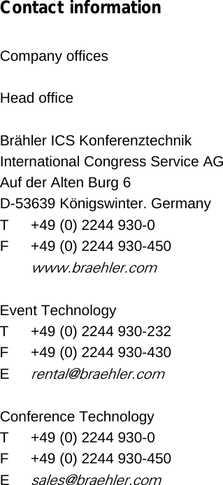   Contact information  Company offices   Head office  Brähler ICS Konferenztechnik  International Congress Service AG Auf der Alten Burg 6 D-53639 Königswinter. Germany T   +49 (0) 2244 930-0   F  +49 (0) 2244 930-450  www.braehler.com  Event Technology T   +49 (0) 2244 930-232   F  +49 (0) 2244 930-430 E rental@braehler.com  Conference Technology T   +49 (0) 2244 930-0   F  +49 (0) 2244 930-450 E sales@braehler.com    