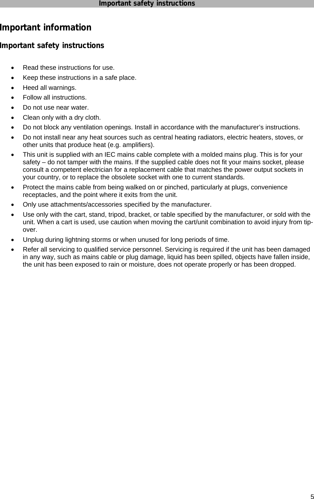 Important safety instructions        5 Important information Important safety instructions  •  Read these instructions for use. •  Keep these instructions in a safe place. •  Heed all warnings. •  Follow all instructions. •  Do not use near water. •  Clean only with a dry cloth. •  Do not block any ventilation openings. Install in accordance with the manufacturer’s instructions. •  Do not install near any heat sources such as central heating radiators, electric heaters, stoves, or other units that produce heat (e.g. amplifiers). •  This unit is supplied with an IEC mains cable complete with a molded mains plug. This is for your safety – do not tamper with the mains. If the supplied cable does not fit your mains socket, please consult a competent electrician for a replacement cable that matches the power output sockets in your country, or to replace the obsolete socket with one to current standards. •  Protect the mains cable from being walked on or pinched, particularly at plugs, convenience receptacles, and the point where it exits from the unit. •  Only use attachments/accessories specified by the manufacturer. •  Use only with the cart, stand, tripod, bracket, or table specified by the manufacturer, or sold with the unit. When a cart is used, use caution when moving the cart/unit combination to avoid injury from tip-over. •  Unplug during lightning storms or when unused for long periods of time. •  Refer all servicing to qualified service personnel. Servicing is required if the unit has been damaged in any way, such as mains cable or plug damage, liquid has been spilled, objects have fallen inside, the unit has been exposed to rain or moisture, does not operate properly or has been dropped.   