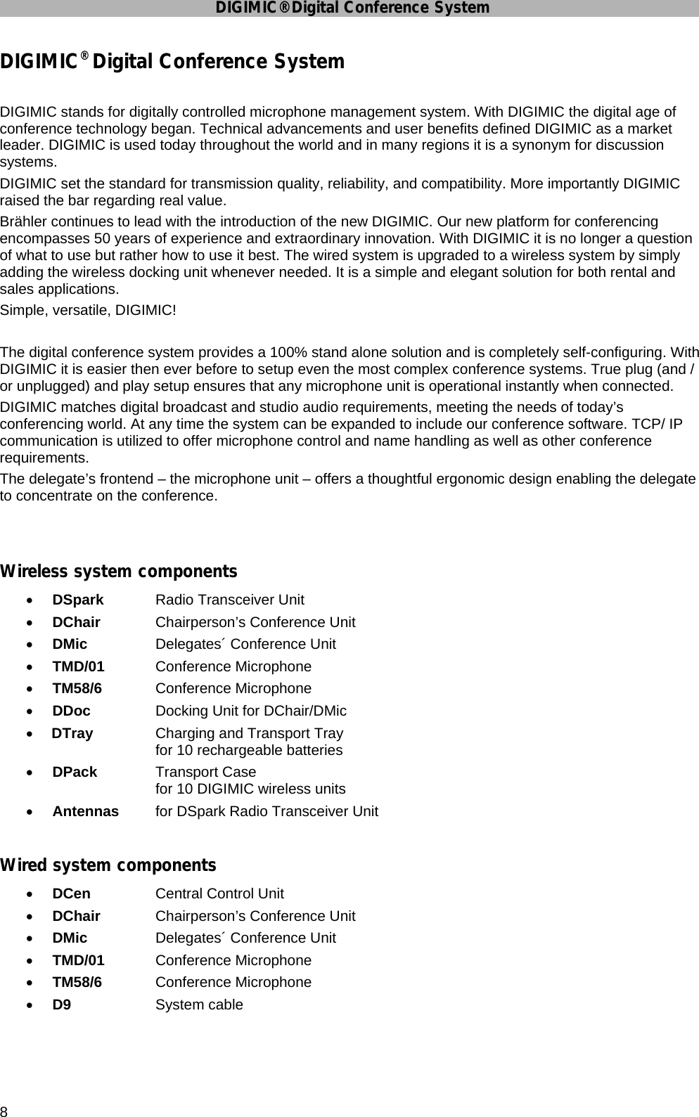 DIGIMIC® Digital Conference System 8 DIGIMIC® Digital Conference System   DIGIMIC stands for digitally controlled microphone management system. With DIGIMIC the digital age of conference technology began. Technical advancements and user benefits defined DIGIMIC as a market leader. DIGIMIC is used today throughout the world and in many regions it is a synonym for discussion systems.  DIGIMIC set the standard for transmission quality, reliability, and compatibility. More importantly DIGIMIC raised the bar regarding real value. Brähler continues to lead with the introduction of the new DIGIMIC. Our new platform for conferencing encompasses 50 years of experience and extraordinary innovation. With DIGIMIC it is no longer a question of what to use but rather how to use it best. The wired system is upgraded to a wireless system by simply adding the wireless docking unit whenever needed. It is a simple and elegant solution for both rental and sales applications.  Simple, versatile, DIGIMIC!  The digital conference system provides a 100% stand alone solution and is completely self-configuring. With DIGIMIC it is easier then ever before to setup even the most complex conference systems. True plug (and / or unplugged) and play setup ensures that any microphone unit is operational instantly when connected. DIGIMIC matches digital broadcast and studio audio requirements, meeting the needs of today’s conferencing world. At any time the system can be expanded to include our conference software. TCP/ IP communication is utilized to offer microphone control and name handling as well as other conference requirements.  The delegate’s frontend – the microphone unit – offers a thoughtful ergonomic design enabling the delegate to concentrate on the conference.   Wireless system components • DSpark   Radio Transceiver Unit • DChair   Chairperson’s Conference Unit • DMic     Delegates´ Conference Unit • TMD/01   Conference Microphone • TM58/6   Conference Microphone • DDoc     Docking Unit for DChair/DMic • DTray    Charging and Transport Tray     for 10 rechargeable batteries • DPack    Transport Case     for 10 DIGIMIC wireless units • Antennas  for DSpark Radio Transceiver Unit  Wired system components • DCen     Central Control Unit • DChair   Chairperson’s Conference Unit • DMic     Delegates´ Conference Unit • TMD/01   Conference Microphone • TM58/6   Conference Microphone • D9     System cable   