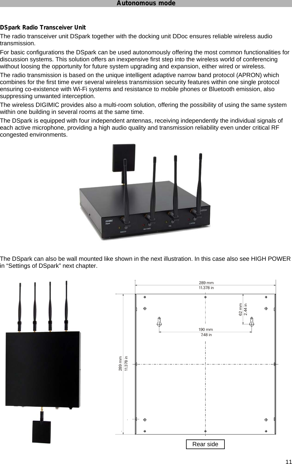 Autonomous mode      11 DSpark Radio Transceiver Unit The radio transceiver unit DSpark together with the docking unit DDoc ensures reliable wireless audio transmission. For basic configurations the DSpark can be used autonomously offering the most common functionalities for discussion systems. This solution offers an inexpensive first step into the wireless world of conferencing without loosing the opportunity for future system upgrading and expansion, either wired or wireless. The radio transmission is based on the unique intelligent adaptive narrow band protocol (APRON) which combines for the first time ever several wireless transmission security features within one single protocol ensuring co-existence with Wi-Fi systems and resistance to mobile phones or Bluetooth emission, also suppressing unwanted interception.  The wireless DIGIMIC provides also a multi-room solution, offering the possibility of using the same system within one building in several rooms at the same time. The DSpark is equipped with four independent antennas, receiving independently the individual signals of each active microphone, providing a high audio quality and transmission reliability even under critical RF congested environments.   The DSpark can also be wall mounted like shown in the next illustration. In this case also see HIGH POWER in “Settings of DSpark” next chapter.      190 mm7.48 in289 mm11.378 in289 mm11.378 in62 mm2.44 inRear side 