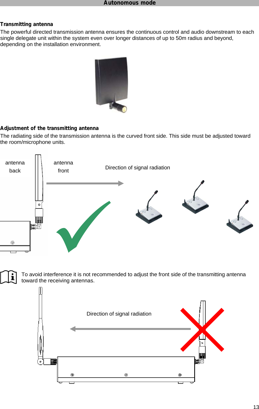 Autonomous mode      13 Transmitting antenna The powerful directed transmission antenna ensures the continuous control and audio downstream to each single delegate unit within the system even over longer distances of up to 50m radius and beyond, depending on the installation environment.  Adjustment of the transmitting antenna The radiating side of the transmission antenna is the curved front side. This side must be adjusted toward the room/microphone units.   To avoid interference it is not recommended to adjust the front side of the transmitting antenna toward the receiving antennas.  antenna front antenna  back  Direction of signal radiation Direction of signal radiation  