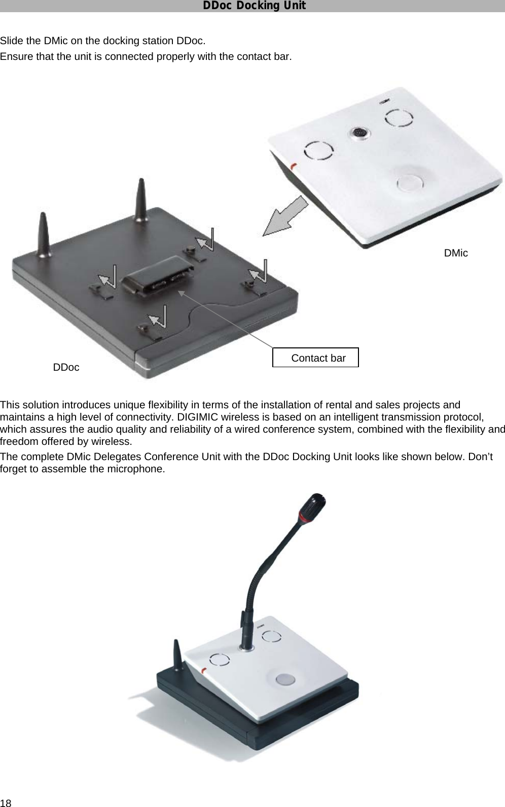 DDoc Docking Unit 18 Slide the DMic on the docking station DDoc. Ensure that the unit is connected properly with the contact bar.   This solution introduces unique flexibility in terms of the installation of rental and sales projects and maintains a high level of connectivity. DIGIMIC wireless is based on an intelligent transmission protocol, which assures the audio quality and reliability of a wired conference system, combined with the flexibility and freedom offered by wireless. The complete DMic Delegates Conference Unit with the DDoc Docking Unit looks like shown below. Don’t forget to assemble the microphone.        DMic      DDoc   Contact bar