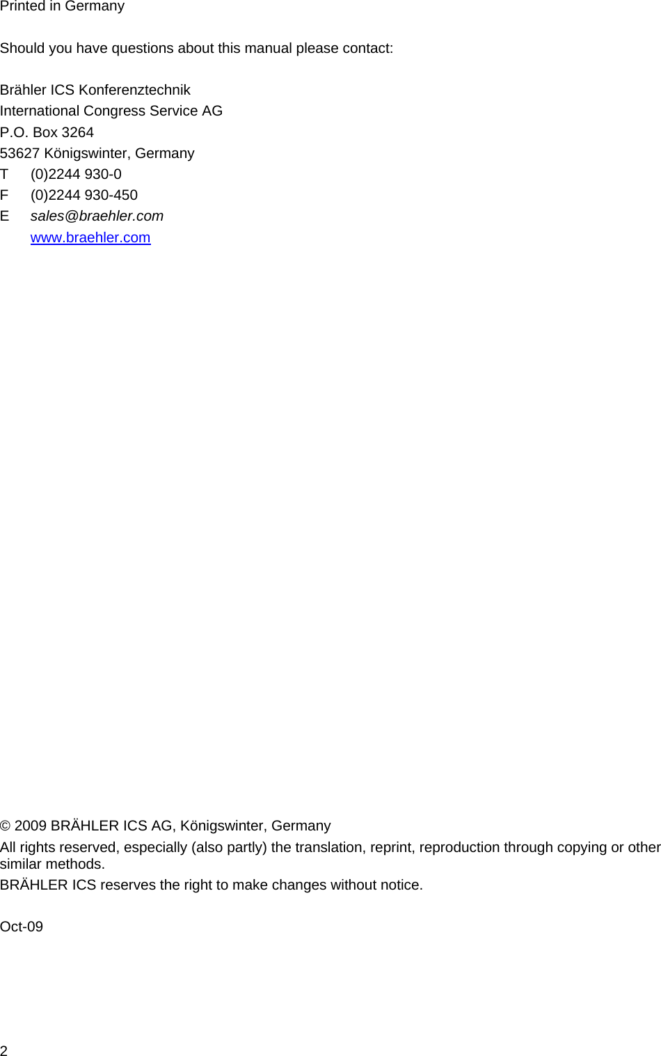 2 Printed in Germany  Should you have questions about this manual please contact:  Brähler ICS Konferenztechnik  International Congress Service AG  P.O. Box 3264 53627 Königswinter, Germany T (0)2244 930-0 F (0)2244 930-450 E   sales@braehler.com  www.braehler.com                            © 2009 BRÄHLER ICS AG, Königswinter, Germany  All rights reserved, especially (also partly) the translation, reprint, reproduction through copying or other similar methods. BRÄHLER ICS reserves the right to make changes without notice.  Oct-09 