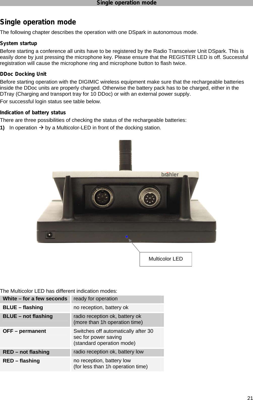 Single operation mode      21 Single operation mode The following chapter describes the operation with one DSpark in autonomous mode. System startup Before starting a conference all units have to be registered by the Radio Transceiver Unit DSpark. This is easily done by just pressing the microphone key. Please ensure that the REGISTER LED is off. Successful registration will cause the microphone ring and microphone button to flash twice. DDoc Docking Unit Before starting operation with the DIGIMIC wireless equipment make sure that the rechargeable batteries inside the DDoc units are properly charged. Otherwise the battery pack has to be charged, either in the DTray (Charging and transport tray for 10 DDoc) or with an external power supply. For successful login status see table below. Indication of battery status There are three possibilities of checking the status of the rechargeable batteries: 1)  In operation Æ by a Multicolor-LED in front of the docking station.       The Multicolor LED has different indication modes:  White – for a few seconds  ready for operation BLUE – flashing   no reception, battery ok  BLUE – not flashing  radio reception ok, battery ok  (more than 1h operation time) OFF – permanent   Switches off automatically after 30 sec for power saving  (standard operation mode) RED – not flashing   radio reception ok, battery low  RED – flashing  no reception, battery low  (for less than 1h operation time)  Multicolor LED 