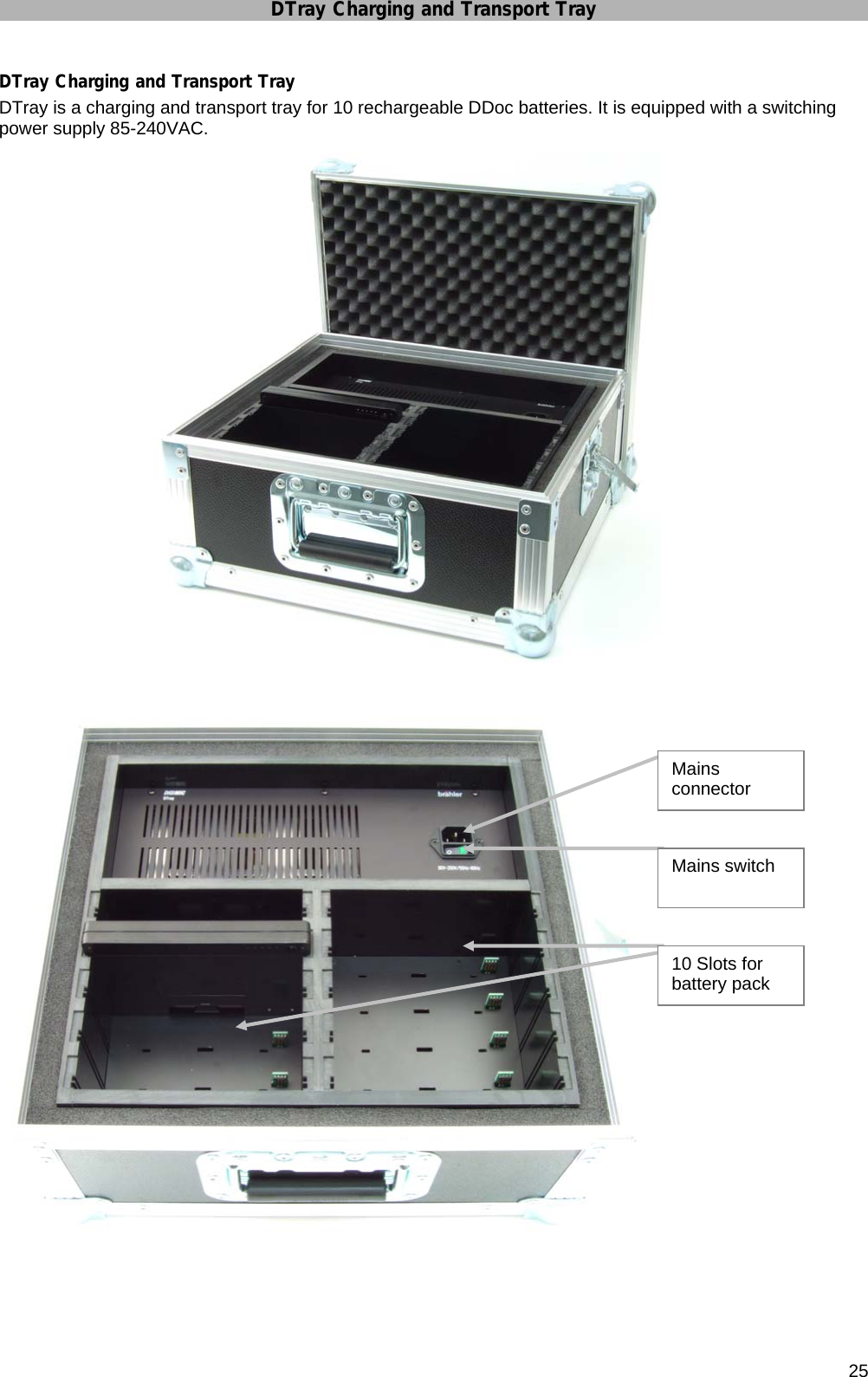 DTray Charging and Transport Tray       25 DTray Charging and Transport Tray DTray is a charging and transport tray for 10 rechargeable DDoc batteries. It is equipped with a switching power supply 85-240VAC.                         Mains connector Mains switch 10 Slots for battery pack 