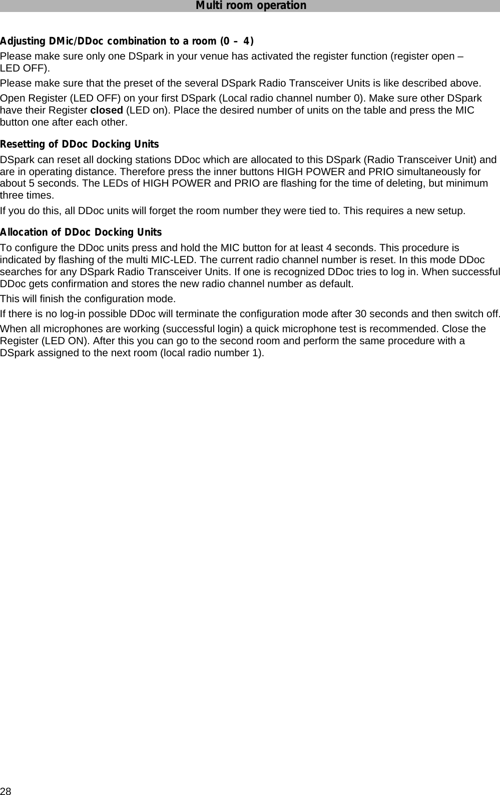 Multi room operation  28 Adjusting DMic/DDoc combination to a room (0 – 4) Please make sure only one DSpark in your venue has activated the register function (register open – LED OFF). Please make sure that the preset of the several DSpark Radio Transceiver Units is like described above. Open Register (LED OFF) on your first DSpark (Local radio channel number 0). Make sure other DSpark have their Register closed (LED on). Place the desired number of units on the table and press the MIC button one after each other.  Resetting of DDoc Docking Units DSpark can reset all docking stations DDoc which are allocated to this DSpark (Radio Transceiver Unit) and are in operating distance. Therefore press the inner buttons HIGH POWER and PRIO simultaneously for about 5 seconds. The LEDs of HIGH POWER and PRIO are flashing for the time of deleting, but minimum three times. If you do this, all DDoc units will forget the room number they were tied to. This requires a new setup.  Allocation of DDoc Docking Units To configure the DDoc units press and hold the MIC button for at least 4 seconds. This procedure is indicated by flashing of the multi MIC-LED. The current radio channel number is reset. In this mode DDoc searches for any DSpark Radio Transceiver Units. If one is recognized DDoc tries to log in. When successful DDoc gets confirmation and stores the new radio channel number as default. This will finish the configuration mode. If there is no log-in possible DDoc will terminate the configuration mode after 30 seconds and then switch off. When all microphones are working (successful login) a quick microphone test is recommended. Close the Register (LED ON). After this you can go to the second room and perform the same procedure with a DSpark assigned to the next room (local radio number 1).   