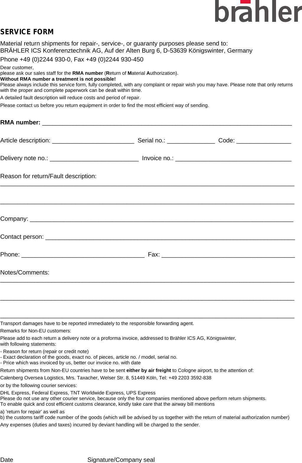   SERVICE FORM Material return shipments for repair-, service-, or guaranty purposes please send to:  BRÄHLER ICS Konferenztechnik AG, Auf der Alten Burg 6, D-53639 Königswinter, Germany Phone +49 (0)2244 930-0, Fax +49 (0)2244 930-450 Dear customer,  please ask our sales staff for the RMA number (Return of Material Authorization).  Without RMA number a treatment is not possible!  Please always include this service form, fully completed, with any complaint or repair wish you may have. Please note that only returns with the proper and complete paperwork can be dealt within time. A detailed fault description will reduce costs and period of repair.   Please contact us before you return equipment in order to find the most efficient way of sending.  RMA number: _________________________________________________________________________  Article description: ________________________  Serial no.: ______________  Code: ________________  Delivery note no.: __________________________  Invoice no.: __________________________________  Reason for return/Fault description: ______________________________________________________________________________________  ______________________________________________________________________________________  Company: _____________________________________________________________________________  Contact person: _________________________________________________________________________  Phone: ____________________________________  Fax: _______________________________________  Notes/Comments:  ______________________________________________________________________________________  ______________________________________________________________________________________  ______________________________________________________________________________________ Transport damages have to be reported immediately to the responsible forwarding agent. Remarks for Non-EU customers: Please add to each return a delivery note or a proforma invoice, addressed to Brähler ICS AG, Königswinter,  with following statements: - Reason for return (repair or credit note)  - Exact declaration of the goods, exact no. of pieces, article no. / model, serial no. - Price which was invoiced by us, better our invoice no. with date Return shipments from Non-EU countries have to be sent either by air freight to Cologne airport, to the attention of: Calenberg Oversea Logistics, Mrs. Taxacher, Welser Str. 8, 51449 Köln, Tel: +49 2203 3592-838  or by the following courier services: DHL Express, Federal Express, TNT Worldwide Express, UPS Express Please do not use any other courier service, because only the four companies mentioned above perform return shipments. To enable quick and cost efficient customs clearance, kindly take care that the airway bill mentions a) &apos;return for repair&apos; as well as  b) the customs tariff code number of the goods (which will be advised by us together with the return of material authorization number)    Any expenses (duties and taxes) incurred by deviant handling will be charged to the sender.    Date     Signature/Company seal 