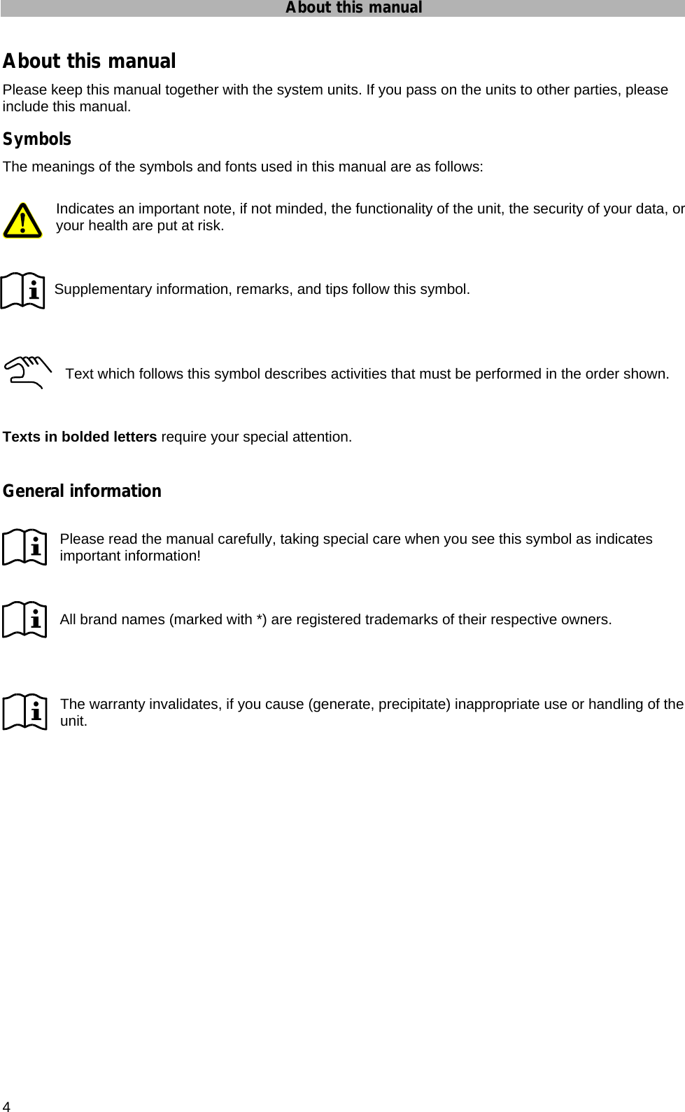 About this manual 4 About this manual Please keep this manual together with the system units. If you pass on the units to other parties, please include this manual. Symbols The meanings of the symbols and fonts used in this manual are as follows:  Indicates an important note, if not minded, the functionality of the unit, the security of your data, or your health are put at risk.        Supplementary information, remarks, and tips follow this symbol.    Text which follows this symbol describes activities that must be performed in the order shown.   Texts in bolded letters require your special attention.  General information  Please read the manual carefully, taking special care when you see this symbol as indicates important information!   All brand names (marked with *) are registered trademarks of their respective owners.    The warranty invalidates, if you cause (generate, precipitate) inappropriate use or handling of the unit.  