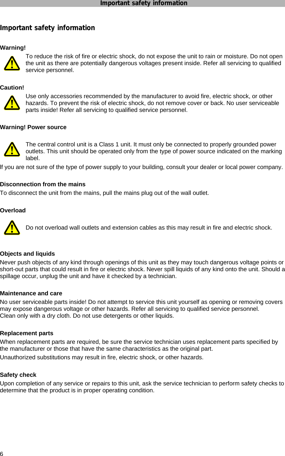 Important safety information 6 Important safety information  Warning! To reduce the risk of fire or electric shock, do not expose the unit to rain or moisture. Do not open the unit as there are potentially dangerous voltages present inside. Refer all servicing to qualified service personnel.  Caution! Use only accessories recommended by the manufacturer to avoid fire, electric shock, or other hazards. To prevent the risk of electric shock, do not remove cover or back. No user serviceable parts inside! Refer all servicing to qualified service personnel.  Warning! Power source  The central control unit is a Class 1 unit. It must only be connected to properly grounded power outlets. This unit should be operated only from the type of power source indicated on the marking label.  lf you are not sure of the type of power supply to your building, consult your dealer or local power company.  Disconnection from the mains To disconnect the unit from the mains, pull the mains plug out of the wall outlet.  Overload  Do not overload wall outlets and extension cables as this may result in fire and electric shock.   Objects and liquids Never push objects of any kind through openings of this unit as they may touch dangerous voltage points or short-out parts that could result in fire or electric shock. Never spill liquids of any kind onto the unit. Should a spillage occur, unplug the unit and have it checked by a technician.  Maintenance and care No user serviceable parts inside! Do not attempt to service this unit yourself as opening or removing covers may expose dangerous voltage or other hazards. Refer all servicing to qualified service personnel. Clean only with a dry cloth. Do not use detergents or other liquids.  Replacement parts When replacement parts are required, be sure the service technician uses replacement parts specified by the manufacturer or those that have the same characteristics as the original part. Unauthorized substitutions may result in fire, electric shock, or other hazards.  Safety check Upon completion of any service or repairs to this unit, ask the service technician to perform safety checks to determine that the product is in proper operating condition.  