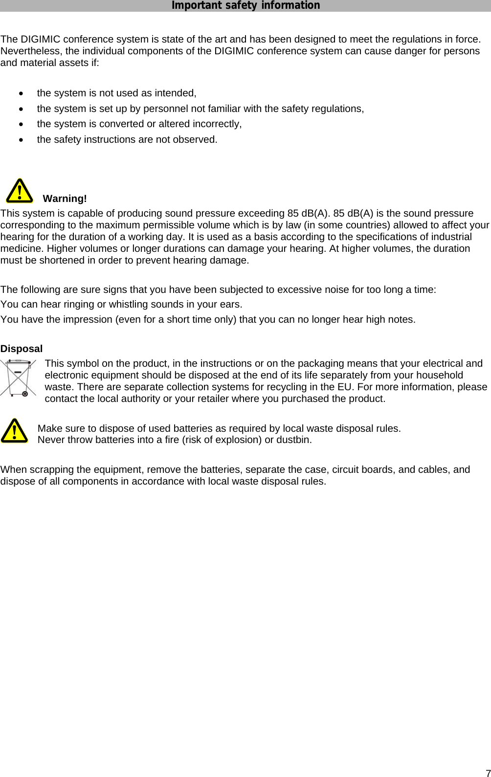 Important safety information      7 The DIGIMIC conference system is state of the art and has been designed to meet the regulations in force. Nevertheless, the individual components of the DIGIMIC conference system can cause danger for persons and material assets if:  •  the system is not used as intended, •  the system is set up by personnel not familiar with the safety regulations, •  the system is converted or altered incorrectly, •  the safety instructions are not observed.    Warning! This system is capable of producing sound pressure exceeding 85 dB(A). 85 dB(A) is the sound pressure corresponding to the maximum permissible volume which is by law (in some countries) allowed to affect your  hearing for the duration of a working day. It is used as a basis according to the specifications of industrial medicine. Higher volumes or longer durations can damage your hearing. At higher volumes, the duration must be shortened in order to prevent hearing damage.   The following are sure signs that you have been subjected to excessive noise for too long a time: You can hear ringing or whistling sounds in your ears. You have the impression (even for a short time only) that you can no longer hear high notes.  Disposal This symbol on the product, in the instructions or on the packaging means that your electrical and electronic equipment should be disposed at the end of its life separately from your household waste. There are separate collection systems for recycling in the EU. For more information, please contact the local authority or your retailer where you purchased the product.  Make sure to dispose of used batteries as required by local waste disposal rules.  Never throw batteries into a fire (risk of explosion) or dustbin.  When scrapping the equipment, remove the batteries, separate the case, circuit boards, and cables, and dispose of all components in accordance with local waste disposal rules.       