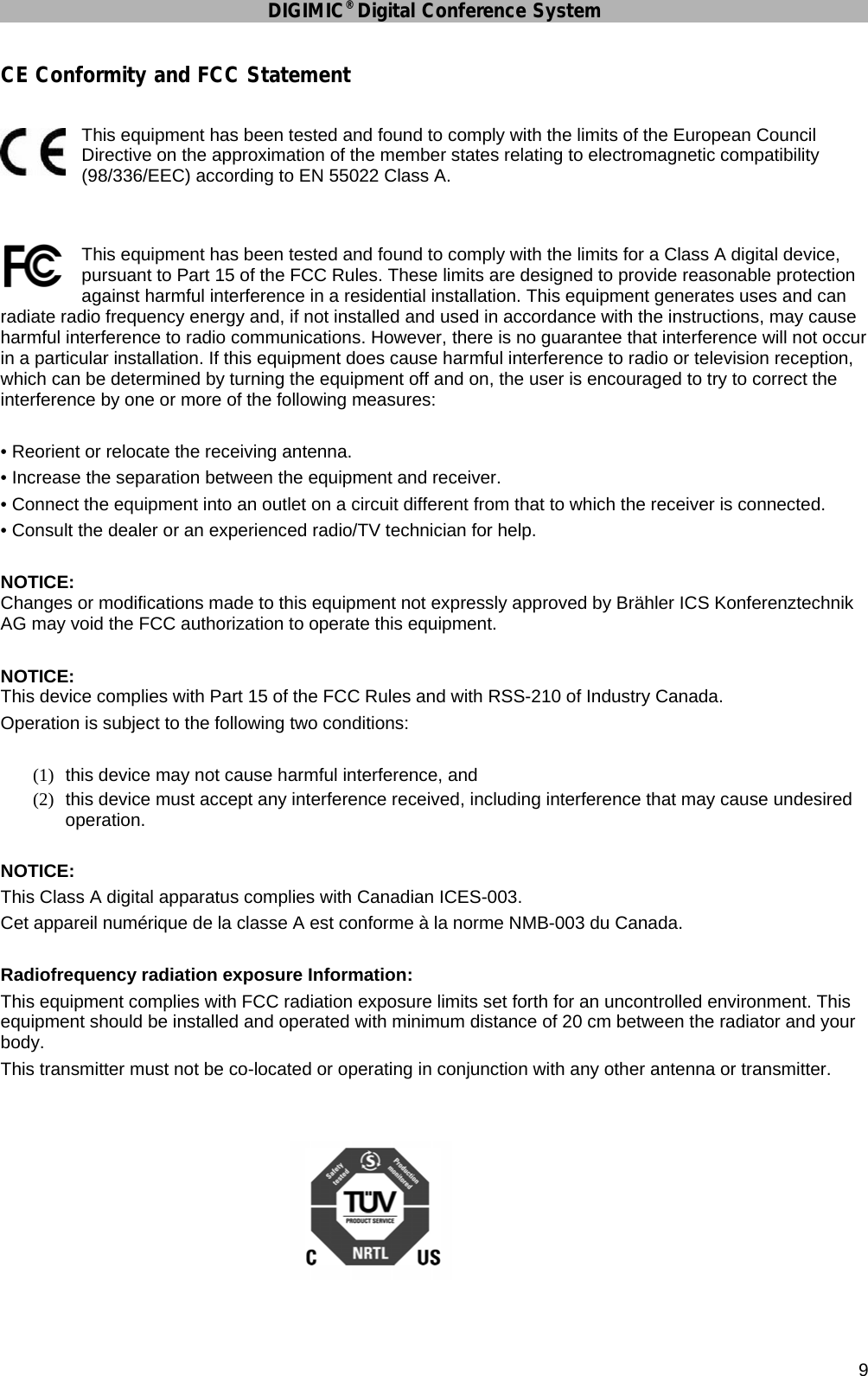 DIGIMIC® Digital Conference System      9 CE Conformity and FCC Statement  This equipment has been tested and found to comply with the limits of the European Council Directive on the approximation of the member states relating to electromagnetic compatibility (98/336/EEC) according to EN 55022 Class A.   This equipment has been tested and found to comply with the limits for a Class A digital device, pursuant to Part 15 of the FCC Rules. These limits are designed to provide reasonable protection against harmful interference in a residential installation. This equipment generates uses and can radiate radio frequency energy and, if not installed and used in accordance with the instructions, may cause harmful interference to radio communications. However, there is no guarantee that interference will not occur in a particular installation. If this equipment does cause harmful interference to radio or television reception, which can be determined by turning the equipment off and on, the user is encouraged to try to correct the interference by one or more of the following measures:  • Reorient or relocate the receiving antenna. • Increase the separation between the equipment and receiver. • Connect the equipment into an outlet on a circuit different from that to which the receiver is connected. • Consult the dealer or an experienced radio/TV technician for help.  NOTICE:  Changes or modifications made to this equipment not expressly approved by Brähler ICS Konferenztechnik AG may void the FCC authorization to operate this equipment.  NOTICE:  This device complies with Part 15 of the FCC Rules and with RSS-210 of Industry Canada. Operation is subject to the following two conditions:  (1)  this device may not cause harmful interference, and (2)  this device must accept any interference received, including interference that may cause undesired operation.  NOTICE: This Class A digital apparatus complies with Canadian ICES-003. Cet appareil numérique de la classe A est conforme à la norme NMB-003 du Canada.  Radiofrequency radiation exposure Information: This equipment complies with FCC radiation exposure limits set forth for an uncontrolled environment. This equipment should be installed and operated with minimum distance of 20 cm between the radiator and your body. This transmitter must not be co-located or operating in conjunction with any other antenna or transmitter.   