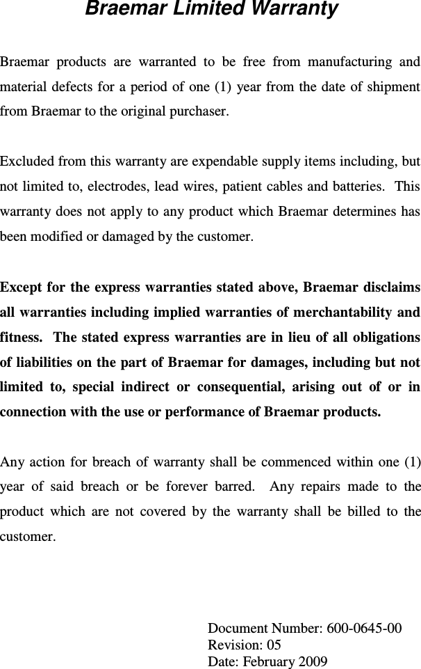 Braemar Limited Warranty   Braemar  products  are  warranted  to  be  free  from  manufacturing  and material defects for a period of one (1) year from the date of shipment from Braemar to the original purchaser.  Excluded from this warranty are expendable supply items including, but not limited to, electrodes, lead wires, patient cables and batteries.  This warranty does not apply to any product which Braemar determines has been modified or damaged by the customer.  Except for the express warranties stated above, Braemar disclaims all warranties including implied warranties of merchantability and fitness.  The stated express  warranties  are in lieu  of all obligations of liabilities on the part of Braemar for damages, including but not limited  to,  special  indirect  or  consequential,  arising  out  of  or  in connection with the use or performance of Braemar products.  Any action  for  breach  of warranty shall  be  commenced  within  one  (1) year  of  said  breach  or  be  forever  barred.    Any  repairs  made  to  the product  which  are  not  covered  by  the  warranty  shall  be  billed  to  the customer.     Document Number: 600-0645-00 Revision: 05 Date: February 2009 