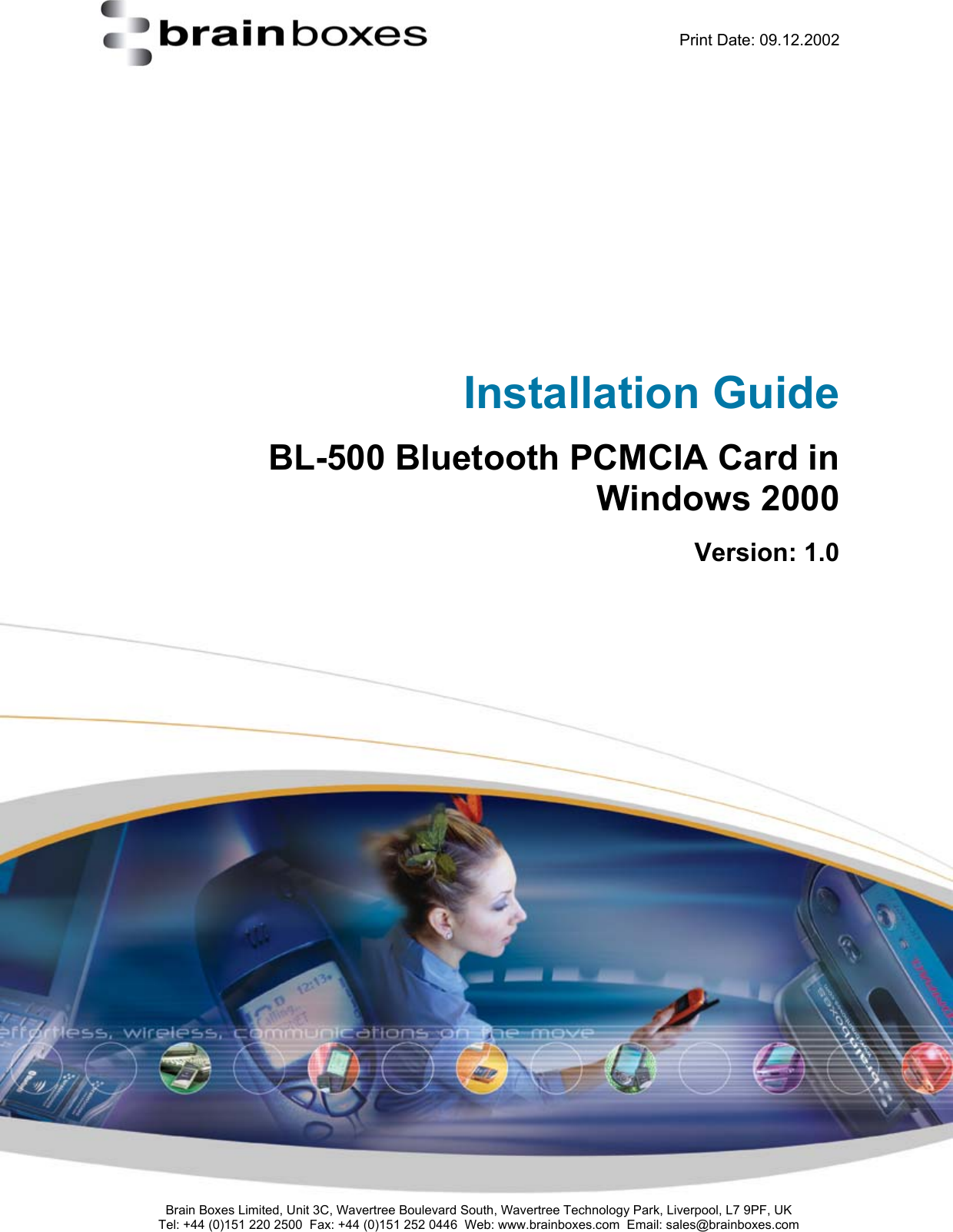    Print Date: 09.12.2002     Installation Guide BL-500 Bluetooth PCMCIA Card in  Windows 2000 Version: 1.0              Brain Boxes Limited, Unit 3C, Wavertree Boulevard South, Wavertree Technology Park, Liverpool, L7 9PF, UK Tel: +44 (0)151 220 2500  Fax: +44 (0)151 252 0446  Web: www.brainboxes.com  Email: sales@brainboxes.com  