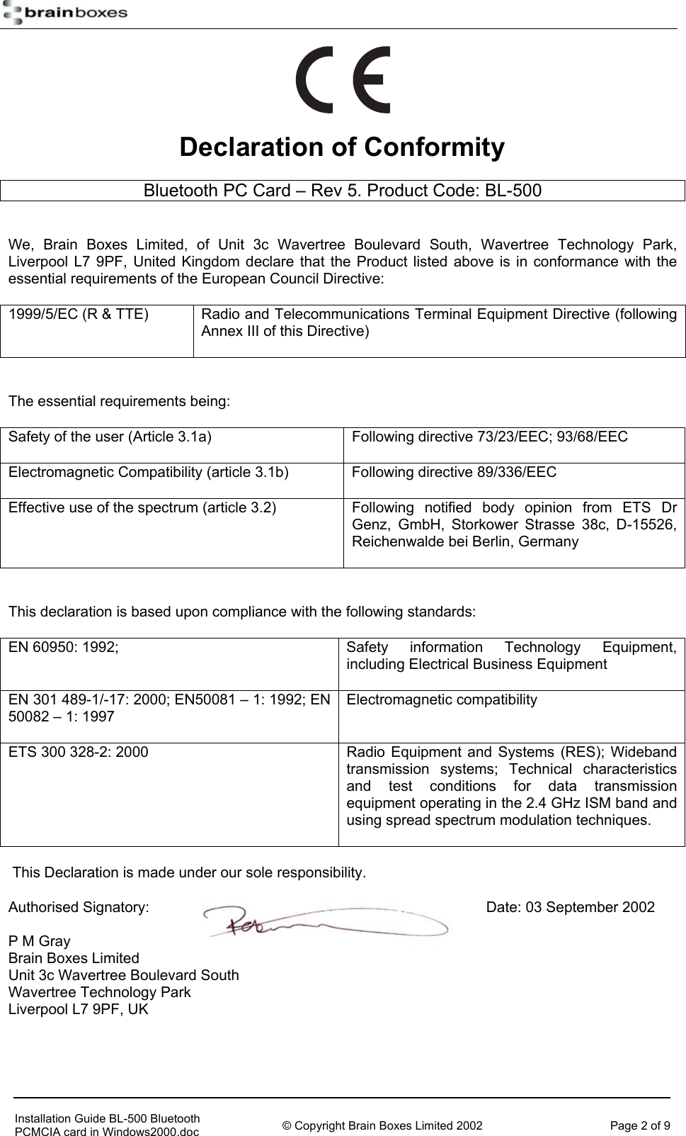    Declaration of Conformity Bluetooth PC Card &ndash; Rev 5. Product Code: BL-500  We, Brain Boxes Limited, of Unit 3c Wavertree Boulevard South, Wavertree Technology Park, Liverpool L7 9PF, United Kingdom declare that the Product listed above is in conformance with the essential requirements of the European Council Directive: 1999/5/EC (R &amp; TTE)  Radio and Telecommunications Terminal Equipment Directive (following Annex III of this Directive)  The essential requirements being: Safety of the user (Article 3.1a)  Following directive 73/23/EEC; 93/68/EEC Electromagnetic Compatibility (article 3.1b)  Following directive 89/336/EEC Effective use of the spectrum (article 3.2)  Following notified body opinion from ETS Dr Genz, GmbH, Storkower Strasse 38c, D-15526, Reichenwalde bei Berlin, Germany  This declaration is based upon compliance with the following standards: EN 60950: 1992;   Safety  information  Technology  Equipment, including Electrical Business Equipment EN 301 489-1/-17: 2000; EN50081 &ndash; 1: 1992; EN 50082 &ndash; 1: 1997 Electromagnetic compatibility  ETS 300 328-2: 2000  Radio Equipment and Systems (RES); Wideband transmission systems; Technical characteristics and test conditions for data transmission equipment operating in the 2.4 GHz ISM band and using spread spectrum modulation techniques.   This Declaration is made under our sole responsibility. Authorised Signatory:        Date: 03 September 2002 P M Gray Brain Boxes Limited Unit 3c Wavertree Boulevard South Wavertree Technology Park Liverpool L7 9PF, UK     Installation Guide BL-500 Bluetooth PCMCIA card in Windows2000.doc  &copy; Copyright Brain Boxes Limited 2002  Page 2 of 9 