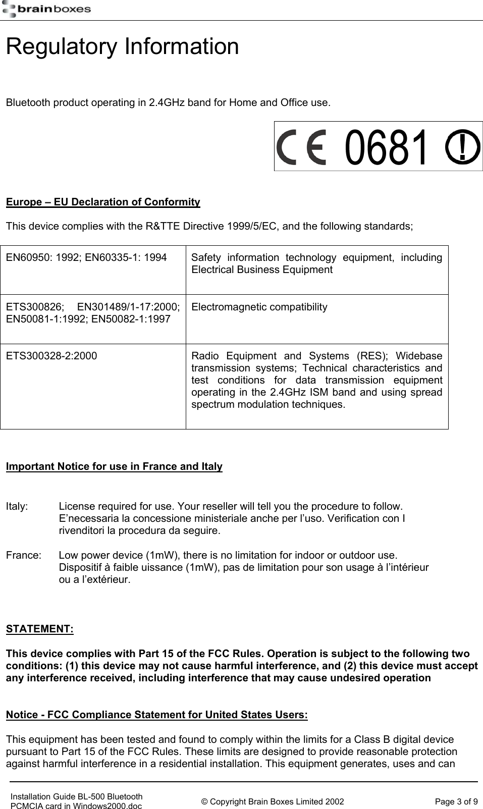   Regulatory Information  Bluetooth product operating in 2.4GHz band for Home and Office use.   Europe &ndash; EU Declaration of Conformity This device complies with the R&amp;TTE Directive 1999/5/EC, and the following standards; EN60950: 1992; EN60335-1: 1994  Safety information technology equipment, including Electrical Business Equipment ETS300826; EN301489/1-17:2000; EN50081-1:1992; EN50082-1:1997 Electromagnetic compatibility ETS300328-2:2000 Radio Equipment and Systems (RES); Widebase transmission systems; Technical characteristics and test conditions for data transmission equipment operating in the 2.4GHz ISM band and using spread spectrum modulation techniques.  Important Notice for use in France and Italy  Italy:  License required for use. Your reseller will tell you the procedure to follow. E&rsquo;necessaria la concessione ministeriale anche per l&rsquo;uso. Verification con I rivenditori la procedura da seguire. France:  Low power device (1mW), there is no limitation for indoor or outdoor use. Dispositif &agrave; faible uissance (1mW), pas de limitation pour son usage &agrave; l&rsquo;int&eacute;rieur ou a l&rsquo;ext&eacute;rieur.  STATEMENT:  This device complies with Part 15 of the FCC Rules. Operation is subject to the following two conditions: (1) this device may not cause harmful interference, and (2) this device must accept any interference received, including interference that may cause undesired operation   Notice - FCC Compliance Statement for United States Users: This equipment has been tested and found to comply within the limits for a Class B digital device pursuant to Part 15 of the FCC Rules. These limits are designed to provide reasonable protection against harmful interference in a residential installation. This equipment generates, uses and can     Installation Guide BL-500 Bluetooth PCMCIA card in Windows2000.doc  &copy; Copyright Brain Boxes Limited 2002  Page 3 of 9 