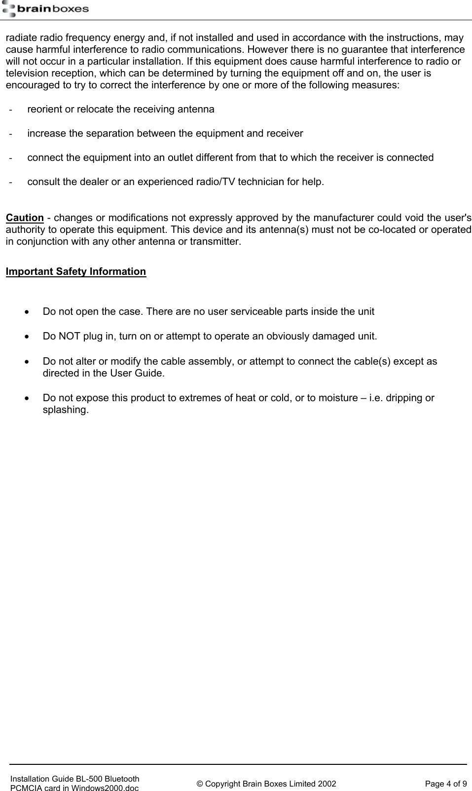   radiate radio frequency energy and, if not installed and used in accordance with the instructions, may cause harmful interference to radio communications. However there is no guarantee that interference will not occur in a particular installation. If this equipment does cause harmful interference to radio or television reception, which can be determined by turning the equipment off and on, the user is encouraged to try to correct the interference by one or more of the following measures: -  reorient or relocate the receiving antenna -  increase the separation between the equipment and receiver -  connect the equipment into an outlet different from that to which the receiver is connected -  consult the dealer or an experienced radio/TV technician for help.  Caution - changes or modifications not expressly approved by the manufacturer could void the user's authority to operate this equipment. This device and its antenna(s) must not be co-located or operated in conjunction with any other antenna or transmitter. Important Safety Information  &bull;  Do not open the case. There are no user serviceable parts inside the unit &bull;  Do NOT plug in, turn on or attempt to operate an obviously damaged unit. &bull;  Do not alter or modify the cable assembly, or attempt to connect the cable(s) except as directed in the User Guide. &bull;  Do not expose this product to extremes of heat or cold, or to moisture &ndash; i.e. dripping or splashing.     Installation Guide BL-500 Bluetooth PCMCIA card in Windows2000.doc  &copy; Copyright Brain Boxes Limited 2002  Page 4 of 9 