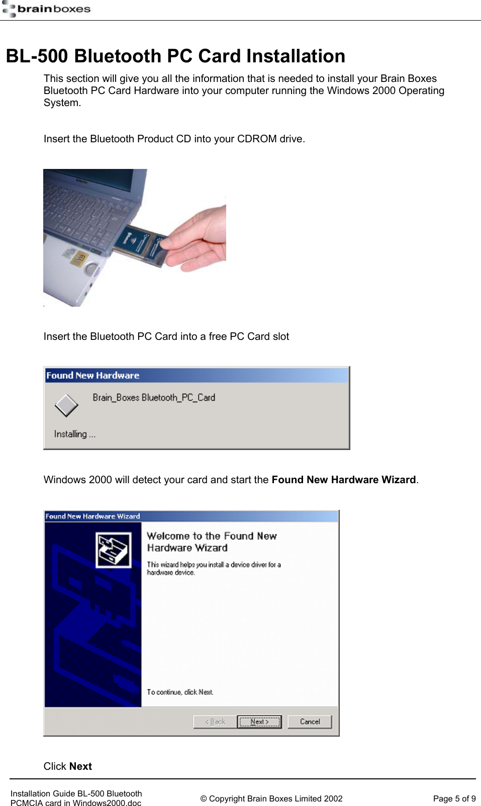   BL-500 Bluetooth PC Card Installation This section will give you all the information that is needed to install your Brain Boxes Bluetooth PC Card Hardware into your computer running the Windows 2000 Operating System.  Insert the Bluetooth Product CD into your CDROM drive.    Insert the Bluetooth PC Card into a free PC Card slot    Windows 2000 will detect your card and start the Found New Hardware Wizard.    Click Next     Installation Guide BL-500 Bluetooth PCMCIA card in Windows2000.doc  &copy; Copyright Brain Boxes Limited 2002  Page 5 of 9 