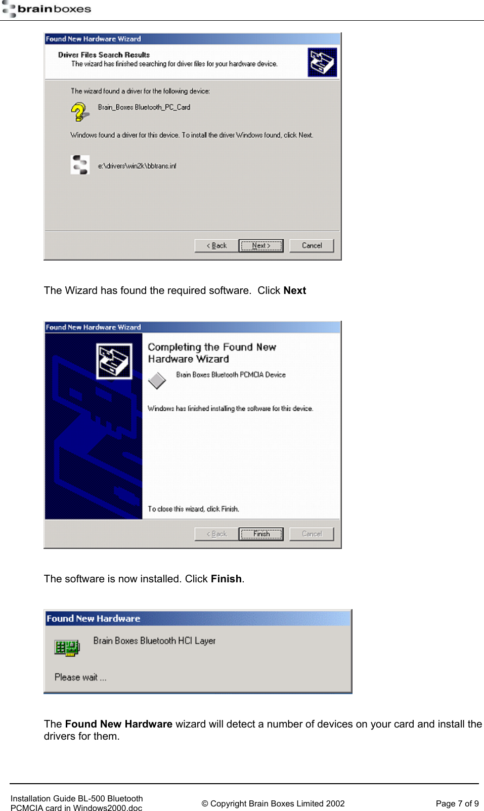     The Wizard has found the required software.  Click Next    The software is now installed. Click Finish.    The Found New Hardware wizard will detect a number of devices on your card and install the drivers for them.       Installation Guide BL-500 Bluetooth PCMCIA card in Windows2000.doc  &copy; Copyright Brain Boxes Limited 2002  Page 7 of 9 