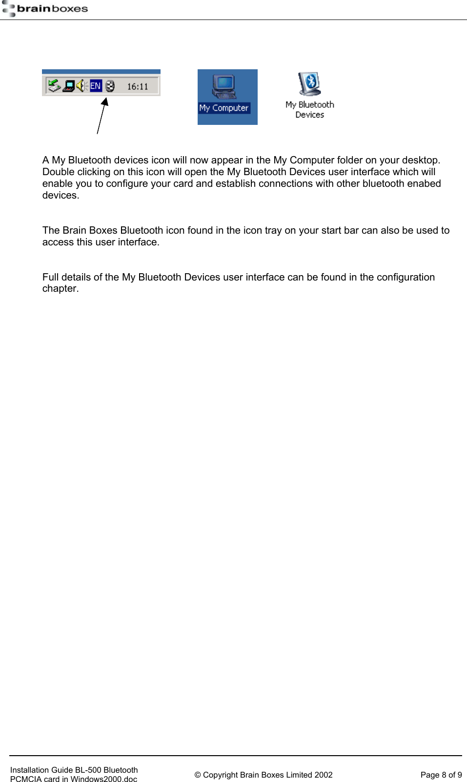          A My Bluetooth devices icon will now appear in the My Computer folder on your desktop.  Double clicking on this icon will open the My Bluetooth Devices user interface which will enable you to configure your card and establish connections with other bluetooth enabed devices.   The Brain Boxes Bluetooth icon found in the icon tray on your start bar can also be used to access this user interface.  Full details of the My Bluetooth Devices user interface can be found in the configuration chapter.      Installation Guide BL-500 Bluetooth PCMCIA card in Windows2000.doc  &copy; Copyright Brain Boxes Limited 2002  Page 8 of 9 