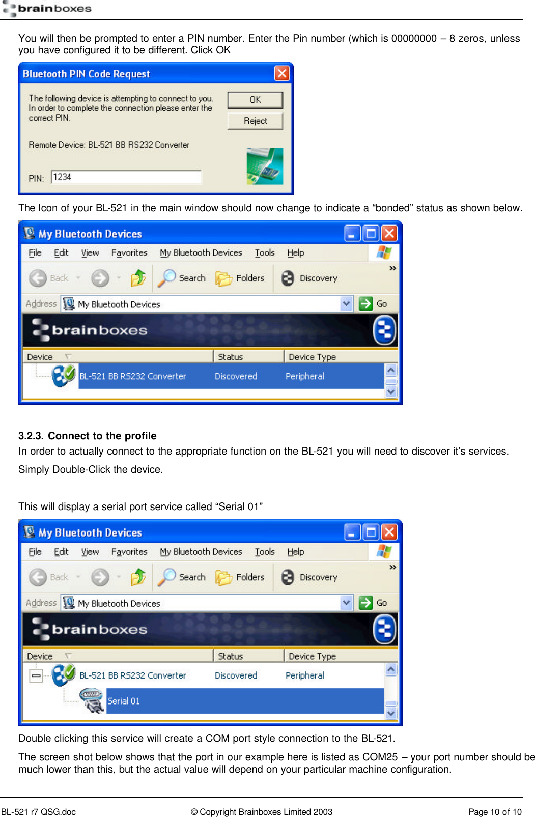        BL-521 r7 QSG.doc &copy; Copyright Brainboxes Limited 2003 Page 10 of 10  You will then be prompted to enter a PIN number. Enter the Pin number (which is 00000000 &ndash; 8 zeros, unless you have configured it to be different. Click OK  The Icon of your BL-521 in the main window should now change to indicate a &ldquo;bonded&rdquo; status as shown below.   3.2.3. Connect to the profile In order to actually connect to the appropriate function on the BL-521 you will need to discover it&rsquo;s services. Simply Double-Click the device.  This will display a serial port service called &ldquo;Serial 01&rdquo;   Double clicking this service will create a COM port style connection to the BL-521. The screen shot below shows that the port in our example here is listed as COM25 &ndash; your port number should be much lower than this, but the actual value will depend on your particular machine configuration. 