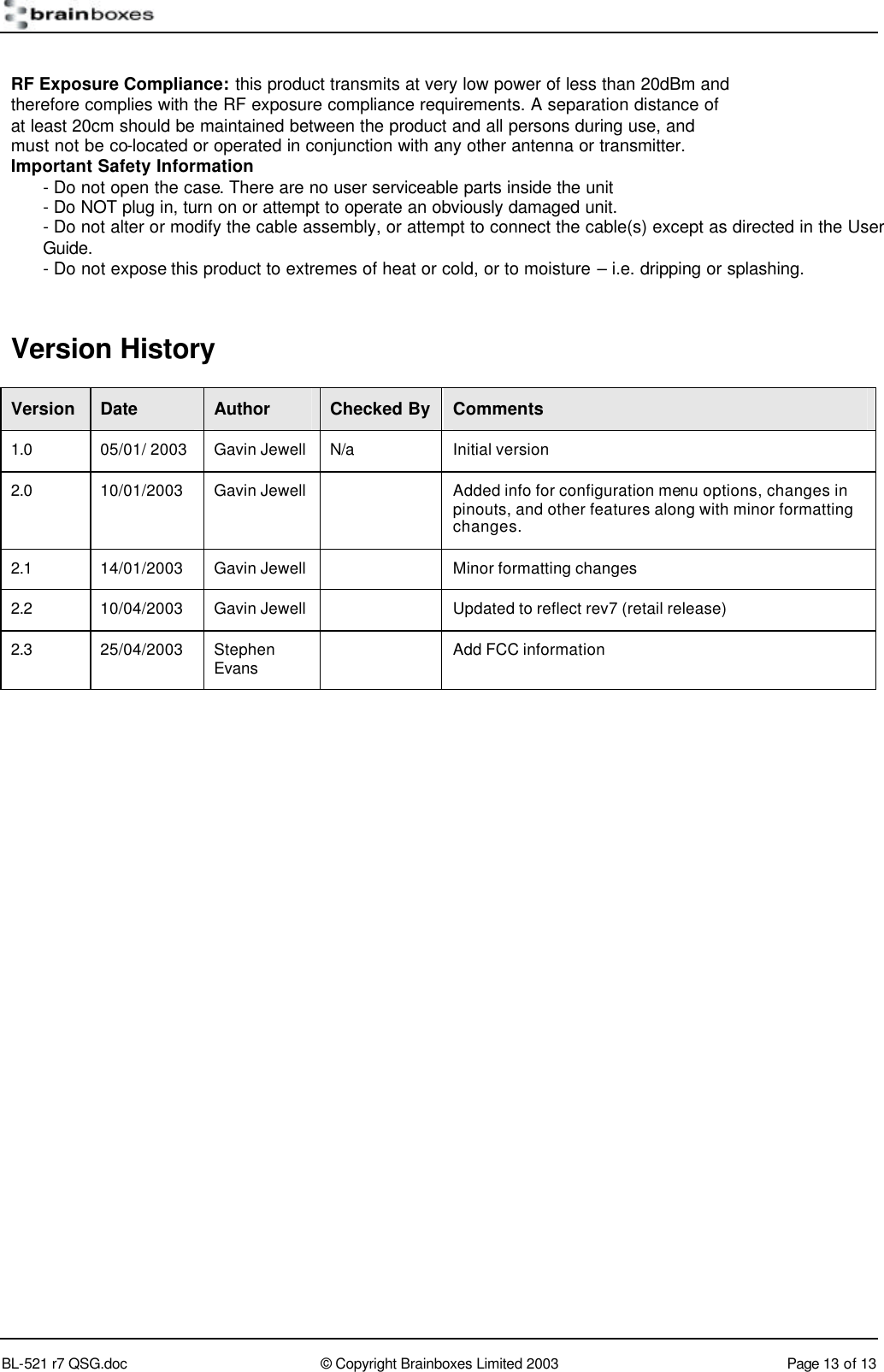        BL-521 r7 QSG.doc &copy; Copyright Brainboxes Limited 2003 Page 13 of 13   RF Exposure Compliance: this product transmits at very low power of less than 20dBm and therefore complies with the RF exposure compliance requirements. A separation distance of at least 20cm should be maintained between the product and all persons during use, and must not be co-located or operated in conjunction with any other antenna or transmitter. Important Safety Information - Do not open the case. There are no user serviceable parts inside the unit - Do NOT plug in, turn on or attempt to operate an obviously damaged unit. - Do not alter or modify the cable assembly, or attempt to connect the cable(s) except as directed in the User Guide. - Do not expose this product to extremes of heat or cold, or to moisture &ndash; i.e. dripping or splashing.  Version History Version Date Author Checked By Comments 1.0 05/01/ 2003 Gavin Jewell N/a Initial version 2.0 10/01/2003 Gavin Jewell    Added info for configuration menu options, changes in pinouts, and other features along with minor formatting changes. 2.1 14/01/2003 Gavin Jewell    Minor formatting changes 2.2 10/04/2003 Gavin Jewell    Updated to reflect rev7 (retail release)  2.3 25/04/2003 Stephen Evans  Add FCC information  