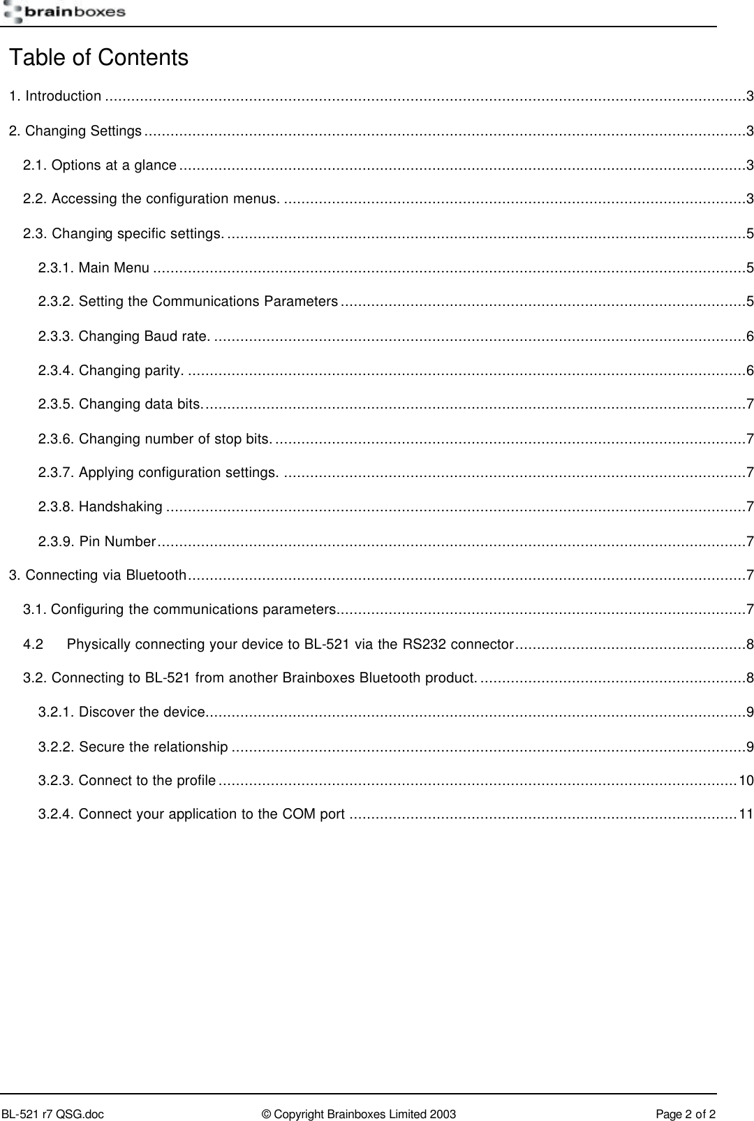        BL-521 r7 QSG.doc &copy; Copyright Brainboxes Limited 2003 Page 2 of 2  Table of Contents 1. Introduction ...................................................................................................................................................3 2. Changing Settings..........................................................................................................................................3 2.1. Options at a glance..................................................................................................................................3 2.2. Accessing the configuration menus. ..........................................................................................................3 2.3. Changing specific settings........................................................................................................................5 2.3.1. Main Menu ........................................................................................................................................5 2.3.2. Setting the Communications Parameters.............................................................................................5 2.3.3. Changing Baud rate. ..........................................................................................................................6 2.3.4. Changing parity. ................................................................................................................................6 2.3.5. Changing data bits.............................................................................................................................7 2.3.6. Changing number of stop bits.............................................................................................................7 2.3.7. Applying configuration settings. ..........................................................................................................7 2.3.8. Handshaking .....................................................................................................................................7 2.3.9. Pin Number.......................................................................................................................................7 3. Connecting via Bluetooth................................................................................................................................7 3.1. Configuring the communications parameters..............................................................................................7 4.2 Physically connecting your device to BL-521 via the RS232 connector.....................................................8 3.2. Connecting to BL-521 from another Brainboxes Bluetooth product..............................................................8 3.2.1. Discover the device............................................................................................................................9 3.2.2. Secure the relationship ......................................................................................................................9 3.2.3. Connect to the profile.......................................................................................................................10 3.2.4. Connect your application to the COM port .........................................................................................11  