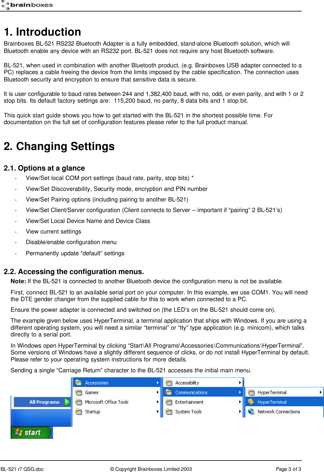        BL-521 r7 QSG.doc &copy; Copyright Brainboxes Limited 2003 Page 3 of 3  1. Introduction Brainboxes BL-521 RS232 Bluetooth Adapter is a fully embedded, stand-alone Bluetooth solution, which will Bluetooth enable any device with an RS232 port. BL-521 does not require any host Bluetooth software. BL-521, when used in combination with another Bluetooth product, (e.g. Brainboxes USB adapter connected to a PC) replaces a cable freeing the device from the limits imposed by the cable specification. The connection uses Bluetooth security and encryption to ensure that sensitive data is secure. It is user configurable to baud rates between 244 and 1,382,400 baud, with no, odd, or even parity, and with 1 or 2 stop bits. Its default factory settings are:  115,200 baud, no parity, 8 data bits and 1 stop bit. This quick start guide shows you how to get started with the BL-521 in the shortest possible time. For documentation on the full set of configuration features please refer to the full product manual. 2. Changing Settings 2.1. Options at a glance - View/Set local COM port settings (baud rate, parity, stop bits) * - View/Set Discoverability, Security mode, encryption and PIN number - View/Set Pairing options (including pairing to another BL-521) - View/Set Client/Server configuration (Client connects to Server &ndash; important if &ldquo;pairing&rdquo; 2 BL-521&rsquo;s) - View/Set Local Device Name and Device Class - View current settings - Disable/enable configuration menu - Permanently update &ldquo;default&rdquo; settings 2.2. Accessing the configuration menus. Note: If the BL-521 is connected to another Bluetooth device the configuration menu is not be available. First, connect BL-521 to an available serial port on your computer. In this example, we use COM1. You will need the DTE gender changer from the supplied cable for this to work when connected to a PC. Ensure the power adapter is connected and switched on (the LED&rsquo;s on the BL-521 should come on). The example given below uses HyperTerminal, a terminal application that ships with Windows. If you are using a different operating system, you will need a similar &ldquo;terminal&rdquo; or &ldquo;tty&rdquo; type application (e.g. minicom), which talks directly to a serial port.  In Windows open HyperTerminal by clicking &ldquo;Start\All Programs\Accessories\Communications\HyperTerminal&rdquo;. Some versions of Windows have a slightly different sequence of clicks, or do not install HyperTerminal by default. Please refer to your operating system instructions for more details. Sending a single &ldquo;Carriage Return&rdquo; character to the BL-521 accesses the initial main menu.  