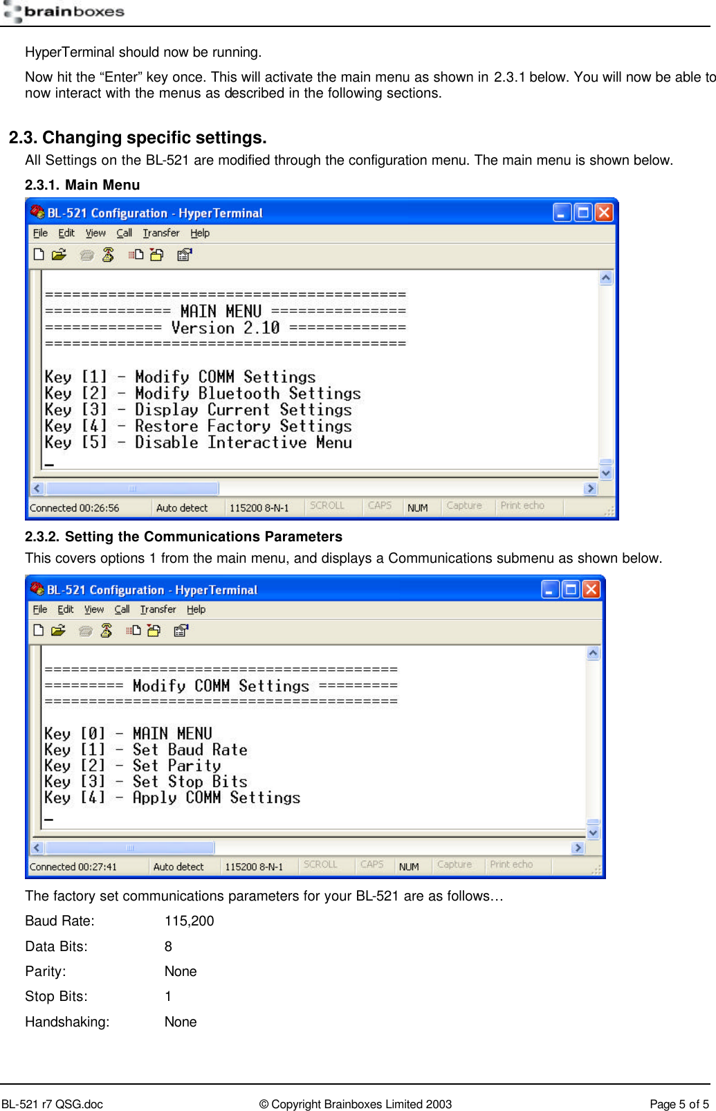        BL-521 r7 QSG.doc &copy; Copyright Brainboxes Limited 2003 Page 5 of 5  HyperTerminal should now be running. Now hit the &ldquo;Enter&rdquo; key once. This will activate the main menu as shown in 2.3.1 below. You will now be able to now interact with the menus as described in the following sections. 2.3. Changing specific settings. All Settings on the BL-521 are modified through the configuration menu. The main menu is shown below. 2.3.1. Main Menu    2.3.2. Setting the Communications Parameters This covers options 1 from the main menu, and displays a Communications submenu as shown below.  The factory set communications parameters for your BL-521 are as follows&hellip; Baud Rate:    115,200 Data Bits:    8 Parity:    None Stop Bits:    1 Handshaking: None  