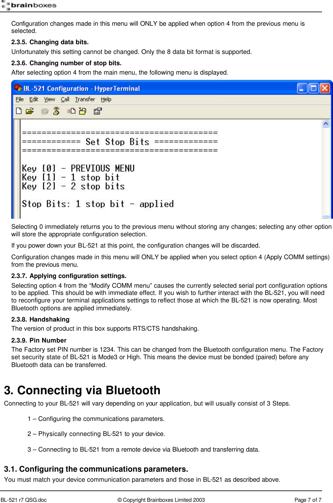        BL-521 r7 QSG.doc &copy; Copyright Brainboxes Limited 2003 Page 7 of 7  Configuration changes made in this menu will ONLY be applied when option 4 from the previous menu is selected. 2.3.5. Changing data bits. Unfortunately this setting cannot be changed. Only the 8 data bit format is supported. 2.3.6. Changing number of stop bits. After selecting option 4 from the main menu, the following menu is displayed.  Selecting 0 immediately returns you to the previous menu without storing any changes; selecting any other option will store the appropriate configuration selection. If you power down your BL-521 at this point, the configuration changes will be discarded. Configuration changes made in this menu will ONLY be applied when you select option 4 (Apply COMM settings) from the previous menu. 2.3.7. Applying configuration settings. Selecting option 4 from the &ldquo;Modify COMM menu&rdquo; causes the currently selected serial port configuration options to be applied. This should be with immediate effect. If you wish to further interact with the BL-521, you will need to reconfigure your terminal applications settings to reflect those at which the BL-521 is now operating. Most Bluetooth options are applied immediately. 2.3.8. Handshaking The version of product in this box supports RTS/CTS handshaking.  2.3.9. Pin Number The Factory set PIN number is 1234. This can be changed from the Bluetooth configuration menu. The Factory set security state of BL-521 is Mode3 or High. This means the device must be bonded (paired) before any Bluetooth data can be transferred. 3. Connecting via Bluetooth Connecting to your BL-521 will vary depending on your application, but will usually consist of 3 Steps.  1 &ndash; Configuring the communications parameters.  2 &ndash; Physically connecting BL-521 to your device.  3 &ndash; Connecting to BL-521 from a remote device via Bluetooth and transferring data. 3.1. Configuring the communications parameters. You must match your device communication parameters and those in BL-521 as described above. 