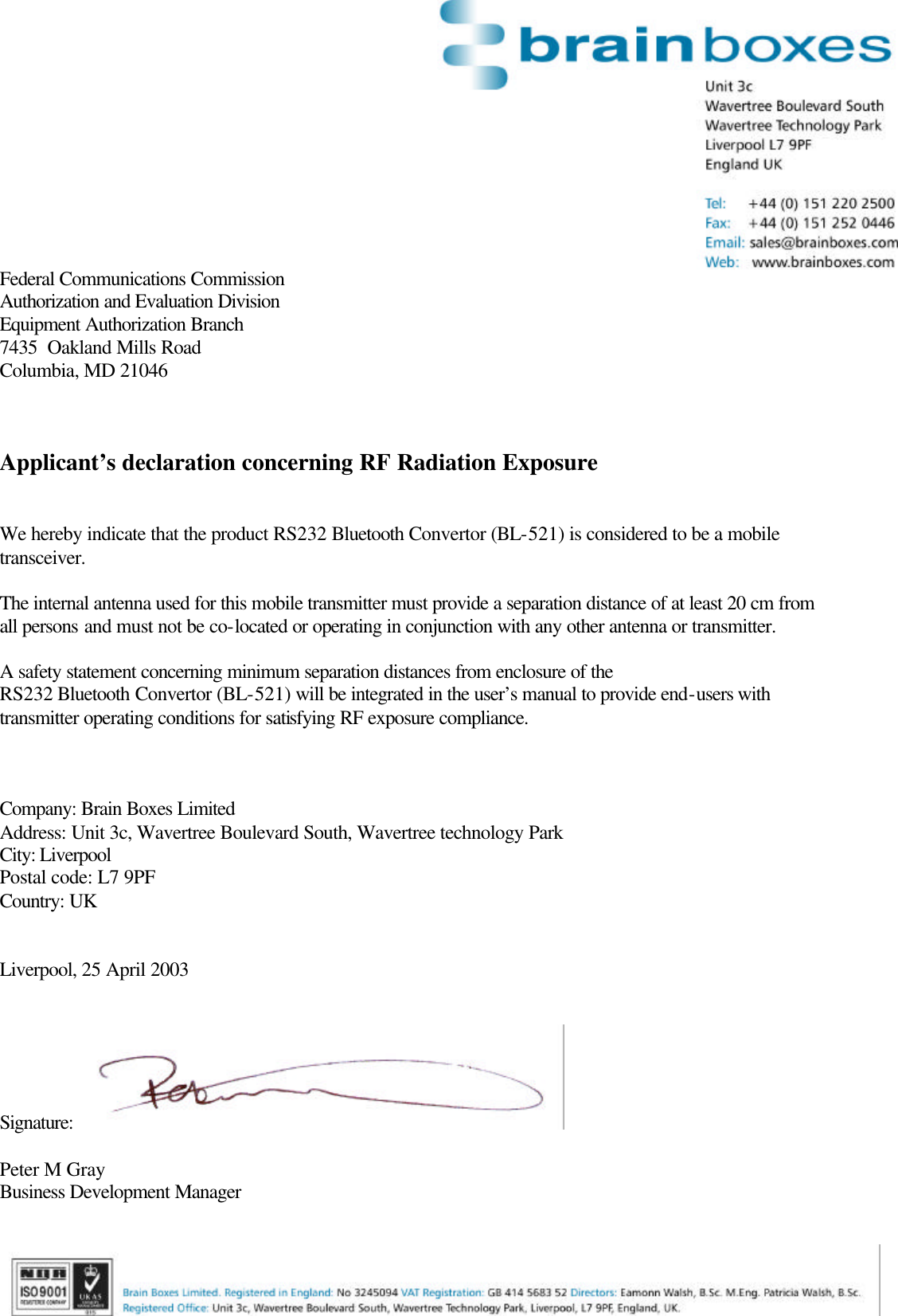  Federal Communications Commission Authorization and Evaluation Division Equipment Authorization Branch 7435  Oakland Mills Road Columbia, MD 21046    Applicant&rsquo;s declaration concerning RF Radiation Exposure   We hereby indicate that the product RS232 Bluetooth Convertor (BL-521) is considered to be a mobile transceiver.  The internal antenna used for this mobile transmitter must provide a separation distance of at least 20 cm from all persons and must not be co-located or operating in conjunction with any other antenna or transmitter.  A safety statement concerning minimum separation distances from enclosure of the  RS232 Bluetooth Convertor (BL-521) will be integrated in the user&rsquo;s manual to provide end-users with transmitter operating conditions for satisfying RF exposure compliance.    Company: Brain Boxes Limited Address: Unit 3c, Wavertree Boulevard South, Wavertree technology Park City: Liverpool  Postal code: L7 9PF Country: UK   Liverpool, 25 April 2003   Signature:    Peter M Gray Business Development Manager 