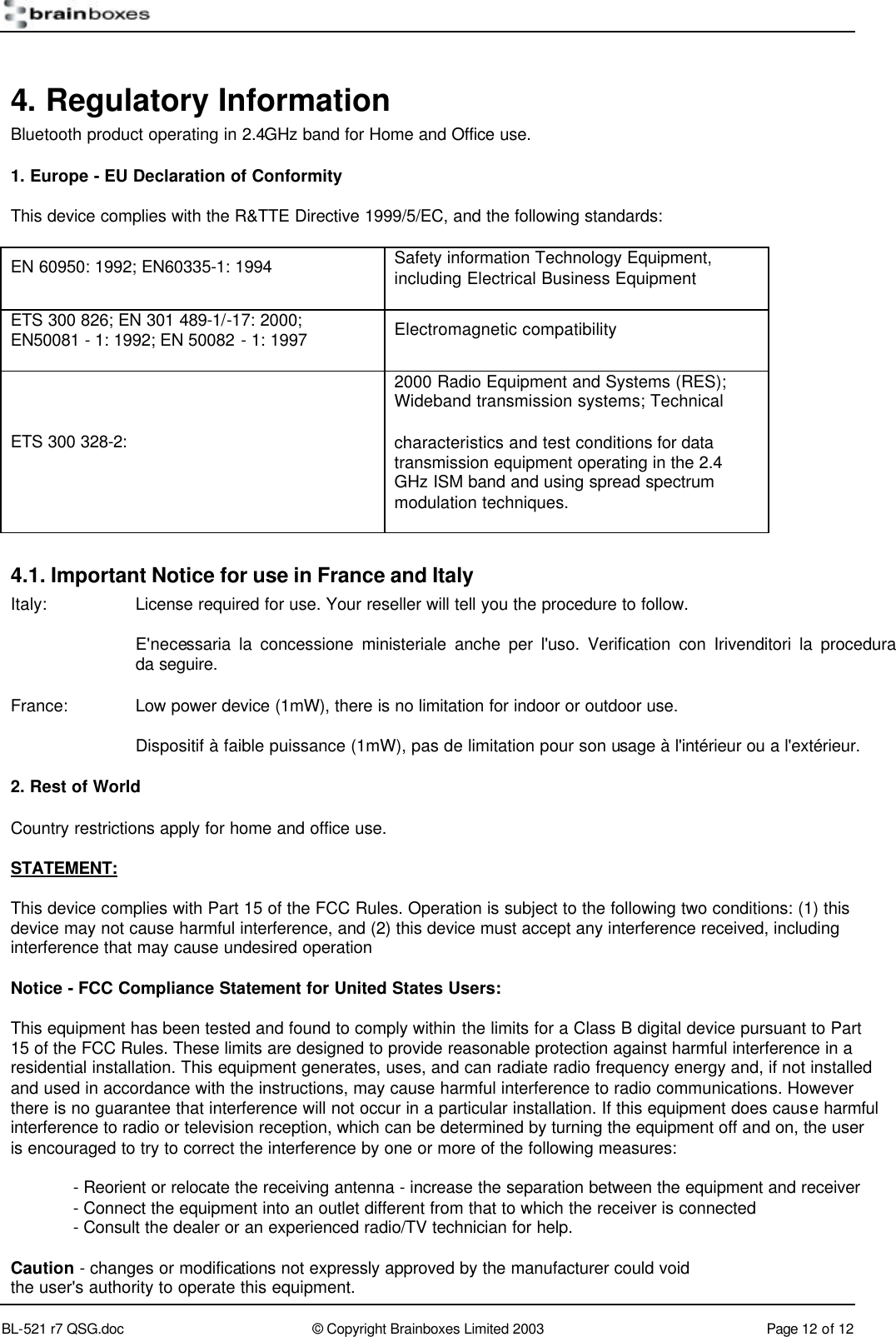        BL-521 r7 QSG.doc &copy; Copyright Brainboxes Limited 2003 Page 12 of 12  4. Regulatory Information Bluetooth product operating in 2.4GHz band for Home and Office use.  1. Europe - EU Declaration of Conformity This device complies with the R&amp;TTE Directive 1999/5/EC, and the following standards: EN 60950: 1992; EN60335-1: 1994 Safety information Technology Equipment, including Electrical Business Equipment ETS 300 826; EN 301 489-1/-17: 2000; EN50081 - 1: 1992; EN 50082 - 1: 1997 Electromagnetic compatibility ETS 300 328-2: 2000 Radio Equipment and Systems (RES); Wideband transmission systems; Technical characteristics and test conditions for data transmission equipment operating in the 2.4 GHz ISM band and using spread spectrum modulation techniques. 4.1. Important Notice for use in France and Italy Italy: License required for use. Your reseller will tell you the procedure to follow.  E'necessaria la concessione ministeriale anche per l'uso. Verification con Irivenditori la procedura da seguire. France:  Low power device (1mW), there is no limitation for indoor or outdoor use.  Dispositif &agrave; faible puissance (1mW), pas de limitation pour son usage &agrave; l'int&eacute;rieur ou a l'ext&eacute;rieur. 2. Rest of World Country restrictions apply for home and office use. STATEMENT:  This device complies with Part 15 of the FCC Rules. Operation is subject to the following two conditions: (1) this device may not cause harmful interference, and (2) this device must accept any interference received, including interference that may cause undesired operation  Notice - FCC Compliance Statement for United States Users:  This equipment has been tested and found to comply within the limits for a Class B digital device pursuant to Part 15 of the FCC Rules. These limits are designed to provide reasonable protection against harmful interference in a residential installation. This equipment generates, uses, and can radiate radio frequency energy and, if not installed and used in accordance with the instructions, may cause harmful interference to radio communications. However there is no guarantee that interference will not occur in a particular installation. If this equipment does cause harmful interference to radio or television reception, which can be determined by turning the equipment off and on, the user is encouraged to try to correct the interference by one or more of the following measures:  - Reorient or relocate the receiving antenna - increase the separation between the equipment and receiver - Connect the equipment into an outlet different from that to which the receiver is connected - Consult the dealer or an experienced radio/TV technician for help.  Caution - changes or modifications not expressly approved by the manufacturer could void the user's authority to operate this equipment. 